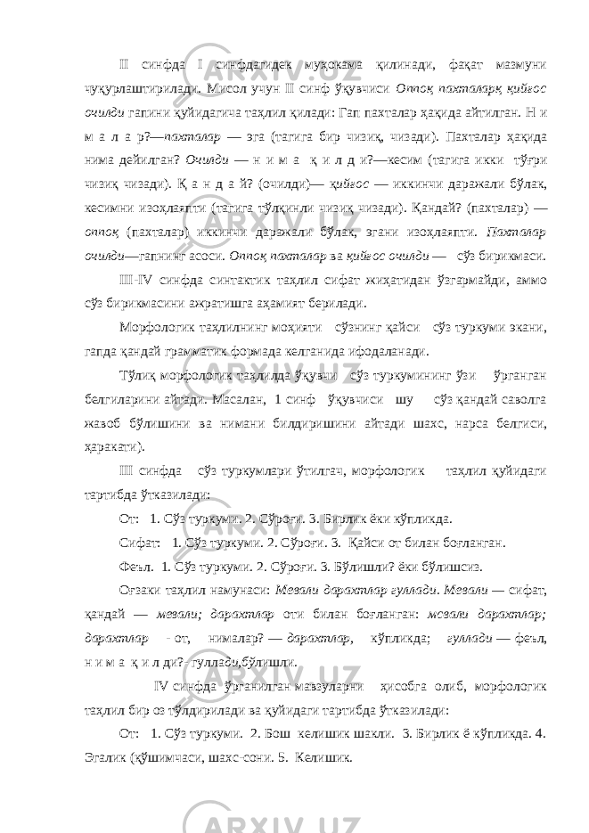 II синфда I синфдагидек муҳокама қилинади, фақат мазмуни чуқурлаштирилади. Мисол учун II синф ўқувчиси Оппоқ пахталарқ қийғос очилди гапини қуйидагича таҳлил қилади: Гап пахталар ҳақида айтилган. Н и м а л а р?— пахталар — эга (тагига бир чиз иқ , ч и зад и ). Пахталар ҳ а қ ида нима д е йилган? Очилди — н и м а қ и л д и?—кес и м (тагига икки тўғри чизи қ чизади). Қ а н д а й ? (очилди)— қ ий ғ ос — икк и нчи даражали бўлак, к е симн и изо ҳ лаяпти (тагига т ў л қ инл и чизи қ чизади). Қ андай? (пахталар) — оппо қ (пахталар) икк и нчи даражали бўлак, эгани изо ҳ лаяпти. Пахталар очилди —гапнинг асоси. Оппо қ пахталар ва қ ий ғ ос очилди — сўз бир и кмас и . III - IV синфда с и нтакт и к таҳлил сифат жиҳатидан ўзгармайди, аммо сўз бирикмасини ажратишга аҳамият берилади. Морфологик таҳлилнинг моҳияти сўзнинг қайси сўз туркуми экани, гапда қандай грамматик формада келганида ифодаланади. Тўлиқ морфологик таҳлилда ўқувчи сўз туркумининг ўзи ўрганган белгиларини айтади. Масалан, 1 синф ўқувчиси шу сўз қандай саволга жавоб бўлишини ва нимани билдиришини айтади шахс, нарса белгиси, ҳаракати). III синфда сўз туркумлари ўтилгач, морфологик таҳлил қуйидаги тартибда ўтказилади: От: 1. Сўз туркуми. 2. Сўроғи. 3. Бирлик ёки кўпликда. Сифат: 1. Сўз туркуми. 2. Сўроғи. 3. Қайси от билан боғланган. Феъл. 1. Сўз туркуми. 2. Сўроғи. 3. Бўлишли? ёки бўлишсиз. О ғзаки таҳлил намунаси: Мевали дарахтлар гулла д и. М е вали — с и ф ат , қандай — м ев али; дарахтлар от и б и ла н бо ғ ланган: мсвали дарахтлар; д арахтлар - о т , нимала р? — дарахтлар, к ў пл и кда; гуллади — ф е ъл, н и м а қ и л д и?- гулла ди, бў л и шл и . IV синф да ўрганилган мавзуларни ҳисобга олиб, морфологик таҳлил бир оз тўлдирилади ва қуйидаги тартибда ўтказилади: От: 1. Сўз туркуми. 2. Бош келишик шакли. 3. Бирлик ё кўпликда. 4. Эгалик (қўшимчаси, шахс-сони. 5. Келишик. 