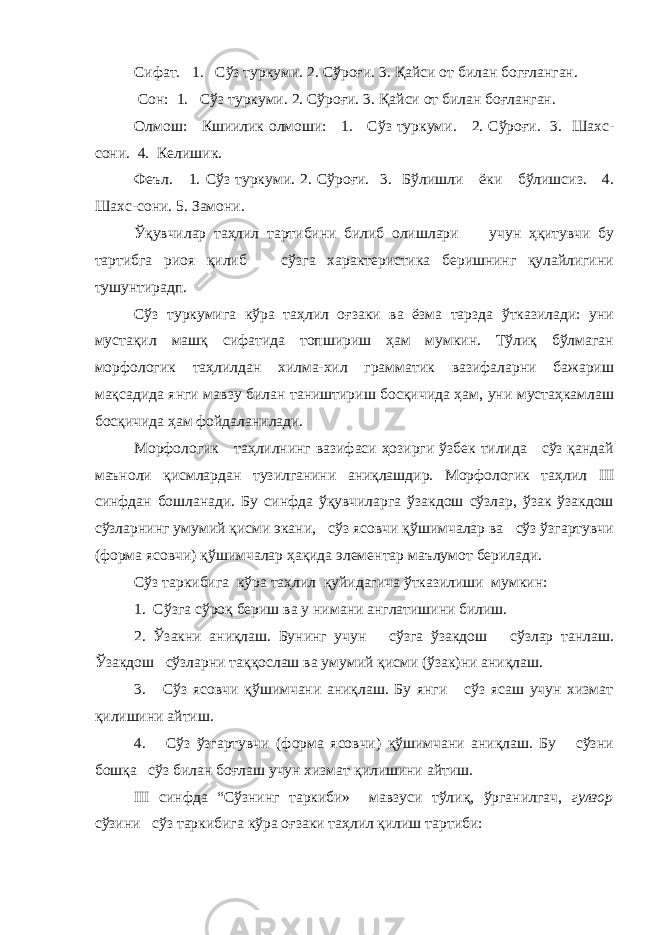 Сифат. 1. Сўз туркуми. 2. Сўроғи. 3. Қайси от билан богғланган. Сон: 1. Сўз туркуми. 2. Сўроғи. 3. Қайси от билан боғланган. Олмош: Кшиилик олмоши: 1. Сўз туркуми. 2. Сўроғи. 3. Шахс- сони. 4. Келишик. Феъл. 1. Сўз туркуми. 2. Сўроғи. 3. Бўлишли ёки бўлишсиз. 4. Шахс-сони. 5. Замони. Ўқувчилар таҳлил тартибини билиб олишлари учун ҳқитувчи бу тартибга риоя қилиб сўзга характеристика беришнинг қулайлигини тушунтирадп. Сўз туркумига кўра таҳлил оғзаки ва ёзма тарзда ўтказилади: уни мустақил машқ сифатида топшириш ҳам мумкин. Тўлиқ бўлмаган морфологик таҳлилдан хилма-хил грамматик вазифаларни бажариш мақсадида янги мавзу билан таништириш босқичида ҳам, уни мустаҳкамлаш босқичида ҳам фойдаланилади. Морфологик таҳлилнинг вазифаси ҳозирги ўзбек тилида сўз қандай маъноли қисмлардан тузилганини аниқлашдир. Морфологик таҳлил III синфдан бошланади. Бу синфда ўқувчиларга ўзакдош сўзлар, ўзак ўзакдош сўзларнинг умумий қисми экани, сўз ясовчи қўшимчалар ва сўз ўзгартувчи (форма ясовчи) қўшимчалар ҳақида элементар маълумот берилади. Сўз таркибига кўра таҳлил қуйидагича ўтказилиши мумкин: 1. Сўзга сўроқ бериш ва у нимани англатишини билиш. 2. Ўзакни аниқлаш. Бунинг учун сўзга ўзакдош сўзлар танлаш. Ўзакдош сўзларни таққослаш ва умумий қисми (ўзак)ни аниқлаш. 3. Сўз ясовчи қўшимчани аниқлаш. Бу янги сўз ясаш учун хизмат қилишини айтиш. 4. Сўз ўзгартувчи (форма ясовчи) қўшимчани аниқлаш. Бу сўзни бошқа сўз билан боғлаш учун хизмат қилишини айтиш. III синфда “Сўзнинг таркиби» мавзуси тўлиқ, ўрганилгач, гулзор сўзини сўз таркибига кўра оғзаки таҳлил қилиш тартиби: 