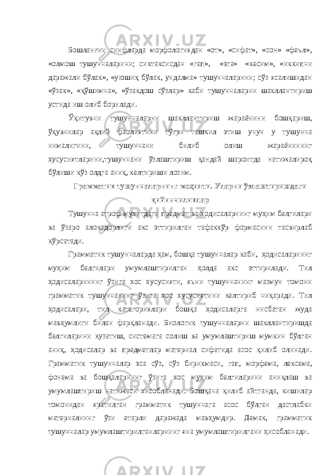 Бошланғич синфларда морфологиядан «от», «сифат», «сон» «феъл», «олмош тушунчаларини; сиктаксисдан «гап», «эга» «кесим», «иккипчи даражали бўлак», «уюшиқ бўлак, ундалма» тушунчаларини; сўз ясалишидан «ўзак», «қўшимча», «ўзакдош сўзлар» каби тушунчаларни шакллантириш устида иш олиб борилади. Ўқитувчи тушунчаларни шакллантириш жараёнини бошқариш, ўқувчилар ақлий фаолиятини тўғри ташкил этиш учун у тушунча нималигини, тушунчани билиб олиш жараёнининг хусусиятларини,тушунчани ўзлаштириш қандай шароитда натижалироқ бўлиши кўз олдга аниқ, келтириши лозим. Грамматик тушунчаларнинг моҳияти. Уларни ўзлаштиришдаги қийинчиликлар Тушунча атроф-мухитдаги предмет ва ходисаларнинг муҳим белгилари ва ўзаро алокадорлиги акс эттирилган тафаккўр формасинн тасвирлаб кўрсатади. Грамматик тушунчаларда ҳам, бошқа тушунчалар каби, ҳодисаларнинг муҳим белгилари умумлаштирилган ҳолда акс эттирилади. Тил ҳодисаларининг ўзига хос хусусияти, яъни тушунчанинг мазмун томони грамматик тушунчанинг ўзига хос хусусиятини келтириб чиқаради. Тил ҳодисалари, тил категориялари бошқа ҳодисаларга нисбатан жуда мавҳумлиги билан фарқланади. Биологик тушунчаларни шакллантиришда белгиларини кузатиш, системага солиш ва умумлаштириш мумкин бўлган аниқ, ҳодисалар ва предметлар материал сифатида асос қилиб олинади. Грамматик тушунчалар эса сўз, сўз бирикмаси, гап, мор фема, лексема, фонема ва бошқаларнинг ўзига хос муҳим белгиларини аниқлаш ва умумлаштириш натижаси хисобланади. Бошқача қилиб айтганда, кишилар томонидан яратилган грамматик тушунчага асос бўлган дастлабки материалнинг ўзи етарли даражада мавҳумдир. Демак, грамматик тушунчалар умумлаштирилганларнинг яна умумлаштирилгани ҳисобланади. 