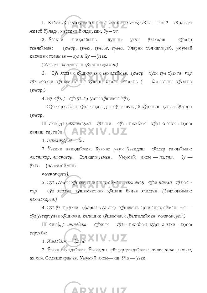 I . Қайси сўз туркуми эканини биламан Гулзор сўзи нима? сўроғига жавоб бўлади, нарсани билдиради, бу – от. 2. Ўзакни аниқлайман. Бунннг учун ўзакдош сўзлар танлайман: гулзор, гулли, гулсиз, гулла. Уларни солиштириб, умумий қисмини топаман — гул.ъ Бу — ўзак. (Устига белгнсинн қўяман: гулзор.) 3. Сўз ясовчи қўшимчани аниқлайман, гулзор сўзи гул сўзига -кор сўз ясовчи қўшимчасини қўшиш билан ясалган. ( белгисини қўяман: гулзор.) 4. Б у сўзда сўз ўзгартувчи қўшимча йўқ. Сўз таркибига кўра таҳлилдан сўнг шундай кўриниш ҳосил бўлади: гулзор. III синфда пахтакорга сўзини сўз таркибига кўра оғзаки таҳлил қилиш тартиби: 1. Пахтакорга — от. 2. Ўзакни аниқлайман. Бунинг учун ўзакдош сўзлар танлайман: пахтакор, пахтазор. Солиштираман. Умумий қисм — пахта. Бу — ўзак. (Белгилайман: пахтакорга). 3. Сўз ясовчи қўшимчани аниқлайман: пахтакор сўзи пахта сўзига - кор сўз ясовчи қўшимчасини қўшиш билан ясалган. (Белгилайман: пахтакорга.) 4. Сўз ўзгартувчи (форма ясовчи) қўшимчаларни аниқлайман: -га — сўз ўзгартувчи қўшимча, келишик қўшимчаси (белгилайман: пахтакорга.) III синфда ишладим сўзини сўз таркибига кўра оғзаки таҳлил тартиби: 1. Ишладим — феъл. 2. Ўзакн аниқлайман. Ўзакдош сўзлар танлайман: ишла, ишли, ишсиз, ишчан. Солиштираман. Умумий қисм—иш. Иш — ўзак. 