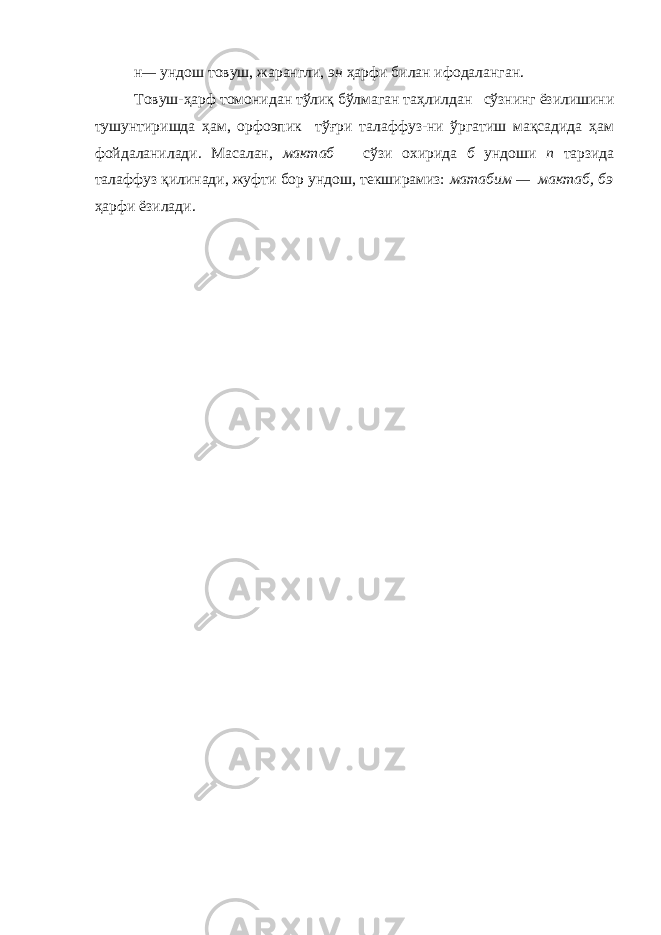 н — ундош товуш, жарангли, эн ҳ арфи билан ифодаланган. Товуш-ҳарф томонидан тўлиқ бўлмаган таҳлилдан сўзнинг ёзилишини тушунтиришда ҳам, орфоэпик тўғри талаффуз-ни ўргатиш мақсадида ҳам фойдаланилади. Масалан, мактаб сўзи охирида б ундоши п тарзида талаффуз қилинади, жуфти бор ундош, текширамиз: матабим — мактаб, бэ ҳарфи ёзилади. 