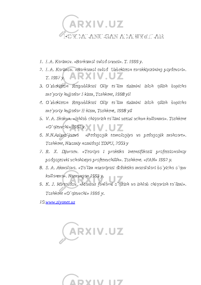 FOYDALANILGAN ADABIYoTLAR 1. I. A. Karimov. «Barkamol avlod orzusi». T. 1999 y. 2. I. A. Karimov. «Barkamol avlod Uzbekiston tarakkiyotining poydevori». T. 1997 y. 3. O`zbekiston Respublikasi Oliy ta`lim tizimini isloh qilish buyicha me`yoriy hujjatlar I-kism, Toshkent, 1998 yil 4. O`zbekiston Respublikasi Oliy ta`lim tizimini isloh qilish buyicha me`yoriy hujjatlar II-kism, Toshkent, 1998 yil 5. V. A. Skakun. «Ishlab chiqarish ta`limi ustozi uchun kullanma». Toshkent «O`qituvchi» 1992 y. 6. N.N.Azizxo`jaeva «Pedagogik texnologiya va pedagogik mahoart». Toshkent, Nizomiy nomidagi TDPU, 2003 y 7. R. X. Djuraev. «Teoriya i praktika intensifikasii professionalnoy podgogtovki uchahixsya proftexuchilih». Toshkent. «FAN» 1992 y. 8. S. A. Akmalova. «Ta`lim nazariyasi didaktika masalalari bo`yicha o`quv kullanma». Namangan 1993 y. 9. K. J. Mirsaidov. «Maxsus fanlarni o`qitish va ishlab chiqarish ta`limi». Toshkent «O`qituvchi» 1996 y. 10. www.ziyonet.uz 