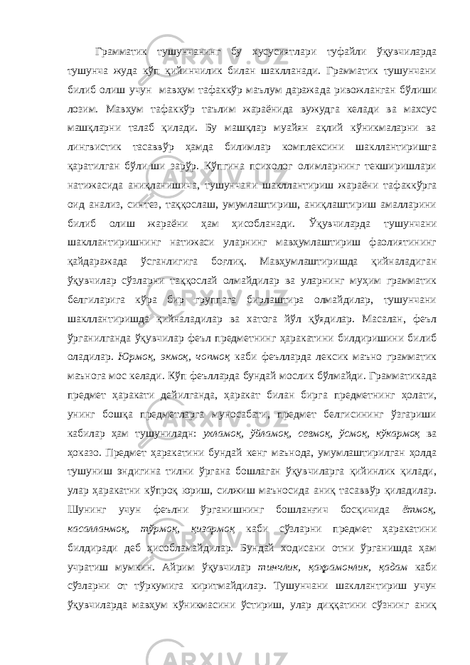 Грамматик тушунчанинг бу хусусиятлари туфайли ўқувчиларда тушунча жуда кўп қийинчилик билан шаклланади. Грамматик тушунчани билиб олиш учун мавҳум тафаккўр маълум даража да ривожланган бўлиши лозим. Мавҳум тафаккўр таълим жараёнида вужудга келади ва махсус машқларни талаб қилади. Бу машқлар муайян ақлий кўникмаларни ва лингвистик тасаввўр ҳамда билимлар комплексини шакллантиришга қаратилган бўли-ши зарўр. Кўпгина психолог олимларнинг текширишлари натижасида аниқланишича, тушунчани шакллантириш жараёни та факкўрга оид анализ, синтез, таққослаш, умумлаштириш, аниқлаштириш амалларини билиб олиш жараёни ҳам ҳисобланади. Ўқувчиларда ту шунчани шакллантиришнинг натижаси уларнинг мавҳумлаштириш фаолиятининг қайдаражада ўсганлигига боғлиқ. Мавҳумлаштиришда қийналадиган ўқувчилар сўзларни таққослай олмайдилар ва уларнинг муҳим грамматик белгиларига кўра бир группага бирлаштира олмайдилар, тушунчани шакллантиришда қийналадилар ва хатога йўл қўядилар. Масалан, феъл ўрганилганда ўқувчилар феъл предметнинг ҳаракатини билдиришини би либ оладилар. Юрмоқ, экмоқ, чопмоқ каби феълларда лексик маъно грамматик маънога мос келади. Кўп феълларда бундай мослик бўлмайди. Грамматикада предмет ҳаракати дейилганда, ҳаракат билан бирга предметнинг ҳолати, унинг бошқа предметларга муносабати, предмет белгисининг ўзгариши кабилар ҳам тушуниладн: ухламоқ, ўйламоқ, севмоқ, ўсмоқ, кўкармоқ ва ҳоказо. Предмет ҳаракатини бундай кенг маънода, умумлаштирилган ҳолда тушуниш эндигина тилни ўргана бошлаган ўқувчиларга қийинлик қилади, улар ҳаракатни кўпроқ юриш, силжиш маъносида аниқ тасаввўр қиладилар. Шунинг учун феълни ўрганишнинг бошланғич босқичида ётмоқ, касалланмоқ, тўрмоқ, қизармоқ каби сўзларни предмет ҳаракатини билдиради деб ҳисобламайдилар. Бундай ходисани отни ўрганишда ҳам учратиш мумкин. Айрим ўқувчилар тинчлик, қаҳрамонлик, қадам каби сўзларни от тўркумига киритмайдилар. Тушунчани шакллантириш учун ўқувчиларда мавҳум кўникмасини ўстириш, улар диққатини сўзнинг аниқ 