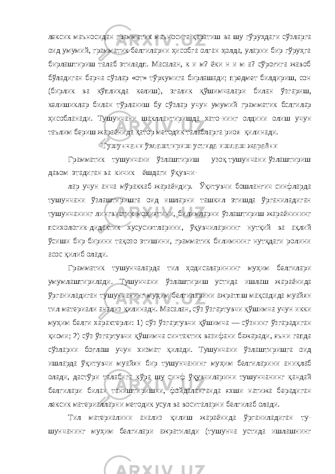 лексик маъносидан грамматик маъносига қаратиш ва шу гўруҳдаги сўзларга оид умумий, грамматик белгиларни ҳисобга олган ҳолда, уларни бир гўруҳга бирлаштириш талаб этиладп. Масалан, к и м? ёки н и м а? сўроғига жавоб бўладиган барча сўзлар «от» тўркумига бирлашади; предмет билдириш, сон (бирлик ва кўпликда келиш), эгалик қўшимчалари билан ўзгариш, келишиклар билан тўрланиш бу сўзлар учун умумий грам матик бслгилар ҳисобланади. Тушунчани шакллантиришда хато-нинг олдини олиш учун таълим бериш жараёнида қатор методик талабларга риоя қилинади. Тушунчани ўзлаштириш устида ишлаш жараёни Грамматик тушунчани ўзлаштириш узоқ тушунчани ўзлаштириш давом этадиган ва кичик ёшдаги ўқувчи- лар учун анча мўраккаб жараёндир. Ўқитувчи бошланғич синфларда тушунчани ўзлаштиришга оид ишларни ташкил этишда ўрганиладиган тушунчанинг лингвистик моҳиятини, билимларни ўзлаштириш жараёнининг психологик-дидактик хусусиятларини, ўқувчиларнинг нутқий ва ақлий ўсиши бир-бирини тақозо этишини, грамматик билимнинг нутқдаги ролини асос қилиб олади. Грамматик тушунчаларда тил ҳ одисаларининг му ҳ им белгила ри умумлаштирилади. Тушунчани ў злаштириш устида ишлаш ж а ра ён ида ў рганиладиган тушунчанинг му ҳ им бел гилар и ни ажратпш ма қ садида муайян тил материали анализ қ илинадн. Маса лан, с ў з ў згартувчи қў шимча учун икки му ҳи м б е лги характерли: 1) с ў з ў згартувчи қў шимча — с ў знинг ў згарадиган қ исми; 2) с ў з ў згартувч и қў шимча синтактик вазифани бажарад и , яъни гапда с ў зларни бо ғ лаш учун хизмат қ илади. Тушунчани ў злаштиришга оид ишларда ўқ итувчи муайян бир тушунчанинг му ҳ им белгиларини ани қ лаб олади, дастўри талабига к ў ра шу синф ўқ увчиларини тушунчанинг қ андай белгилари билан таништиришни, фойдаланганда яхши натижа б е радиган лексик мат е риалларни методик усул ва воситаларни белгилаб олади. Тил материалини анализ қилиш жараёнида ўрганиладиган ту - шунчанинг муҳим белгилари ажратилади (тушунча устида ишлашнинг 