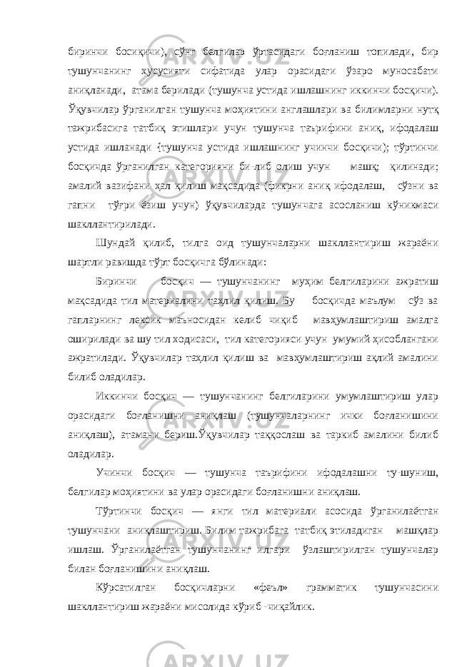 биринчи босиқичи), сўнг белгилар ўртасидаги боғланиш топилади, бир тушунчанинг хусусияти сифатида улар орасидаги ўзаро муносабати аниқланади, атама берилади (ту шунча устида ишлашнинг иккинчи бос қ ич и ). Ўқ увчилар ў рганилган тушунча мо ҳ иятин и англашлари ва б и л и мларни нут қ тажрибас и га татб иқ эт и шлари учун тушунча таърифини аниқ, ифодалаш устида ишланади {тушунча устида ишлашнинг учинчи босқичи); тўртинчи босқичда ўрганилган кате г орияни би-либ оли ш учун машқ; қилинади; амалий вазифани ҳал қ илиш ма қ садид а (фикрни ани қ ифодалаш, сўзни ва гап ни тўғри ёзиш учун) ўқ увчиларда тушунчага асосланиш к ў н и кмас и шакллантирилади. Шундай қилиб, тилга оид тушунчаларни шакллантириш жараёни шартли равишда тўрт босқичга бўлинади: Биринчи босқич — тушунчанинг муҳим белгиларини ажратиш мақсадида тил материалини таҳлил қилиш. Бу босқичда маълум сўз ва гапларнинг лексик маъносидан келиб чиқиб мавҳумлаштириш амалга оширилади ва шу тил ходисаси, тил категорияси учун умумий ҳисоблангани ажратилади. Ўқувчилар таҳлил қилиш ва мавҳумлаштириш ақлий амалини билиб оладилар. Иккинчи босқич — тушунчанинг белгиларини умумлаштириш улар орасидаги боғланишни аниқлаш (тушунчаларнинг ички боғланишини аниқлаш), атамани бериш.Ўқувчилар таққослаш ва таркиб амалини билиб оладилар. Учинчи босқич — тушунча таърифини ифодалашни ту-шуниш, белгилар моҳиятини ва улар орасидаги боғланишни аниқлаш. Т ў ртинчи бос қ ич — янги тил мат е риал и а сос и да ў рганила ё тган тушунчани аниқ лашт и р и ш. Билим тажр и бага татбиқ этиладиган машқлар ишлаш. Ў рганила ё тга н тушунча н инг илгар и ўзлаштирилган тушунчалар билан бо ғ ланишин и а ниқла ш. Кўрсатилган босқичларни «феъл» грамматик тушунчасини шакллантириш жараёни мисолида кўриб -чиқайлик. 