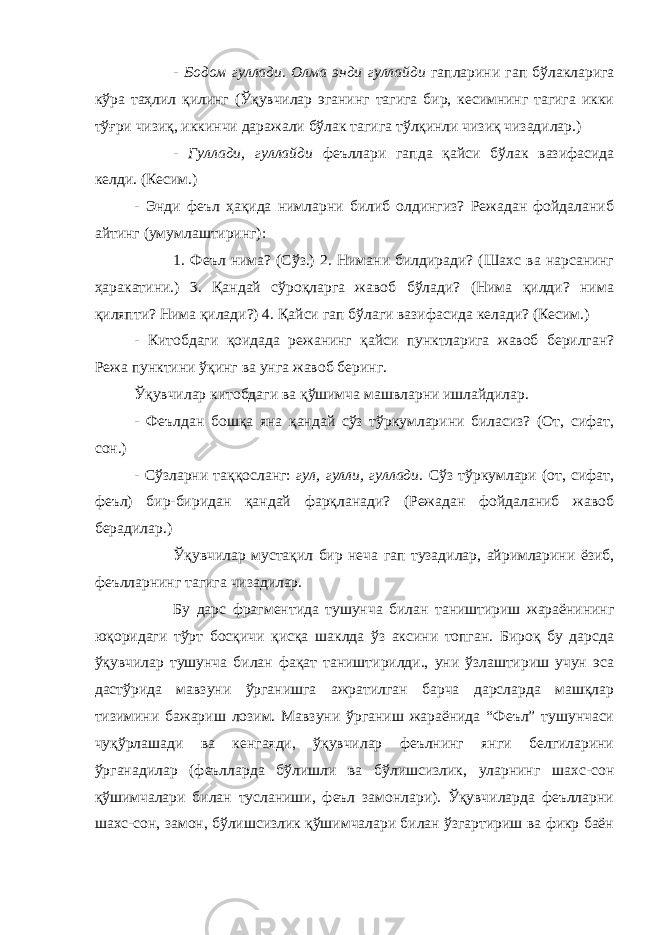 - Бодом гуллади. Олма энди гуллайди гапларини гап бўлакларига кўра таҳлил қилинг (Ўқувчилар эганинг тагига бир, кесимнинг тагига икки тўғри чизиқ, иккинчи даражали бўлак тагига тўлқинли чизиқ чизадилар.) - Гуллади, гуллайди феъллари гапда қайси бўлак вазифасида келди. (Кесим.) - Энди феъл ҳақида нимларни билиб олдингиз? Режадан фойдаланиб айтинг (умумлаштиринг): 1. Феъл нима? (Сўз.) 2. Нимани билдиради? (Шахс ва нарсанинг ҳаракатини.) 3. Қандай сўроқларга жавоб бўлади? (Нима қилди? нима қиляпти? Нима қилади?) 4. Қайси гап бўлаги вазифасида келади? (Кесим.) - Китобдаги қоидада режанинг қайси пунктларига жавоб берилган? Режа пунктини ўқинг ва унга жавоб беринг. Ўқувчилар китобдаги ва қўшимча машвларни ишлайдилар. - Феълдан бошқа яна қандай сўз тўркумларини биласиз? (От, сифат, сон.) - Сўзларни таққосланг: гул, гулли, гуллади. Сўз тўркумлари (от, сифат, феъл) бир-биридан қандай фарқланади? (Режадан фойдаланиб жавоб берадилар.) Ўқувчилар мустақил бир неча гап тузадилар, айримларини ёзиб, феълларнинг тагига чизадилар. Бу дарс фрагментида тушунча билан таништириш жараёнининг юқоридаги тўрт босқичи қисқа шаклда ўз аксини топган. Бироқ бу дарсда ўқувчилар тушунча билан фақат таништирилди., уни ўзлаштириш учун эса дастўрида мавзуни ўрганишга ажратилган барча дарсларда машқлар тизимини бажариш лозим. Мавзуни ўрганиш жараёнида “Феъл” тушунчаси чуқўрлашади ва кенгаяди, ўқувчилар феълнинг янги белгиларини ўрганадилар (феълларда бўлишли ва бўлишсизлик, уларнинг шахс-сон қўшимчалари билан тусланиши, феъл замонлари). Ўқувчиларда феълларни шахс-сон, замон, бўлишсизлик қўшимчалари билан ўзгартириш ва фикр баён 