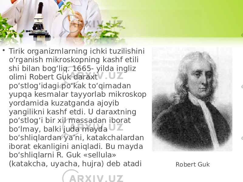 • Tirik organizmlarning ichki tuzilishini o‘rganish mikroskopning kashf etili shi bilan bog‘liq. 1665- yilda ingliz olimi Robert Guk daraxt po‘stlog‘idagi po‘kak to‘qimadan yupqa kesmalar tayyorlab mikroskop yordamida kuzatganda ajoyib yangilikni kashf etdi. U daraxtning po‘stlog‘i bir xil massadan iborat bo‘lmay, balki juda mayda bo‘shliqlardan ya’ni, katakchalardan iborat ekanligini aniqladi. Bu mayda bo‘shliqlarni R. Guk «sellula» (katakcha, uyacha, hujra) deb atadi Robert Guk 