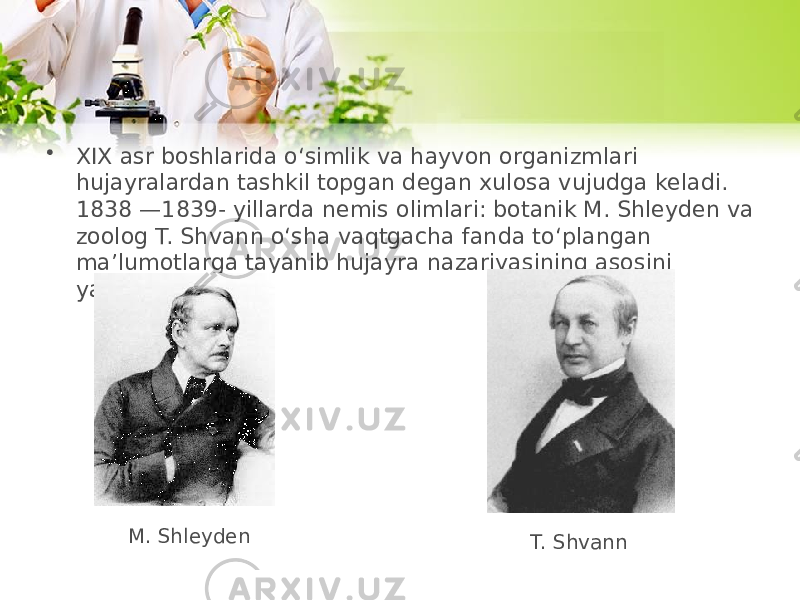 • XIX asr boshlarida o‘simlik va hayvon organizmlari hujayralardan tashkil topgan degan xulosa vujudga keladi. 1838 —1839- yillarda nemis olimlari: botanik M. Shleyden va zoolog T. Shvann o‘sha vaqtgacha fanda to‘plangan ma’lumotlarga tayanib hujayra nazariyasining asosini yaratdilar M. Shleyden T. Shvann 