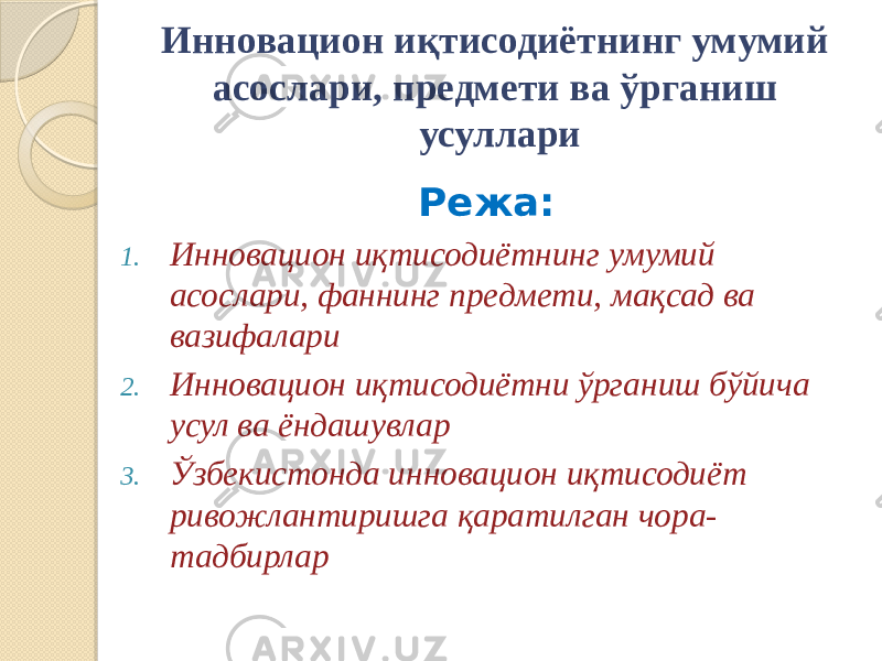 Инновацион иқтисодиётнинг умумий асослари, предмети ва ўрганиш усуллари Режа: 1. Инновацион иқтисодиётнинг умумий асослари, фаннинг предмети, мақсад ва вазифалари 2. Инновацион иқтисодиётни ўрганиш бўйича усул ва ёндашувлар 3. Ўзбекистонда инновацион иқтисодиёт ривожлантиришга қаратилган чора- тадбирлар 