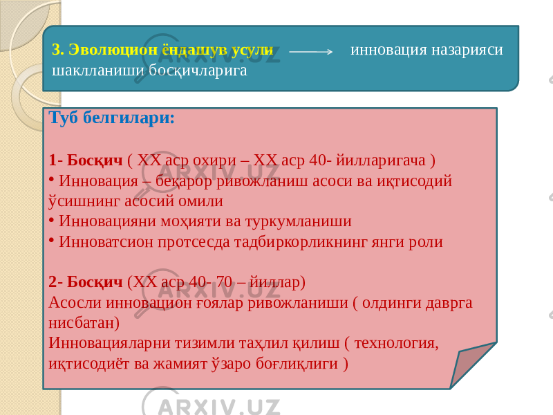 3. Эволюцион ёндашув усули инновация назарияси шаклланиши босқичларига Туб белгилари: 1- Босқич ( ХХ аср охири – ХХ аср 40- йилларигача ) • Инновация – беқарор ривожланиш асоси ва иқтисодий ўсишнинг асосий омили • Инновацияни моҳияти ва туркумланиши • Инноватсион протсесда тадбиркорликнинг янги роли 2- Босқич (ХХ аср 40- 70 – йиллар) Асосли инновацион ғоялар ривожланиши ( олдинги даврга нисбатан) Инновацияларни тизимли таҳлил қилиш ( технология, иқтисодиёт ва жамият ўзаро боғлиқлиги ) 