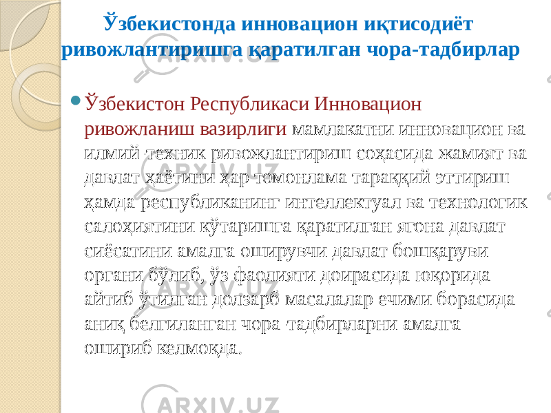 Ўзбекистонда инновацион иқтисодиёт ривожлантиришга қаратилган чора-тадбирлар  Ўзбекистон Республикаси Инновацион ривожланиш вазирлиги мамлакатни инновацион ва илмий-техник ривожлантириш соҳасида жамият ва давлат ҳаётини ҳар томонлама тараққий эттириш ҳамда республиканинг интеллектуал ва технологик салоҳиятини кўтаришга қаратилган ягона давлат сиёсатини амалга оширувчи давлат бошқаруви органи бўлиб, ўз фаолияти доирасида юқорида айтиб ўтилган долзарб масалалар ечими борасида аниқ белгиланган чора-тадбирларни амалга ошириб келмоқда. 