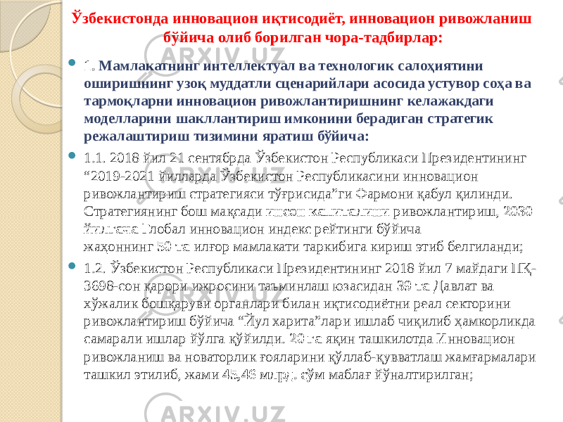 Ўзбекистонда инновацион иқтисодиёт, инновацион ривожланиш бўйича олиб борилган чора-тадбирлар:  1. Мамлакатнинг интеллектуал ва технологик салоҳиятини оширишнинг узоқ муддатли сценарийлари асосида устувор соҳа ва тармоқларни инновацион ривожлантиришнинг келажакдаги моделларини шакллантириш имконини берадиган стратегик режалаштириш тизимини яратиш бўйича:  1.1. 2018 йил 21 сентябрда Ўзбекистон Республикаси Президентининг “2019-2021 йилларда Ўзбекистон Республикасини инновацион ривожлантириш стратегияси тўғрисида”ги Фармони қабул қилинди. Стратегиянинг бош мақсади  инсон капиталини  ривожлантириш,  2030 йилгача  Глобал инновацион индекс рейтинги бўйича жаҳоннинг  50 та  илғор мамлакати таркибига кириш этиб белгиланди;  1.2. Ўзбекистон Республикаси Президентининг 2018 йил 7 майдаги ПҚ- 3698-сон қарори ижросини таъминлаш юзасидан  39 та  Давлат ва хўжалик бошқаруви органлари билан иқтисодиётни реал секторини ривожлантириш бўйича “Йул харита”лари ишлаб чиқилиб ҳамкорликда самарали ишлар йўлга қўйилди.  20 га  яқин ташкилотда Инновацион ривожланиш ва новаторлик ғояларини қўллаб-қувватлаш жамғармалари ташкил этилиб, жами  45,46 млрд. сўм  маблағ йўналтирилган; 