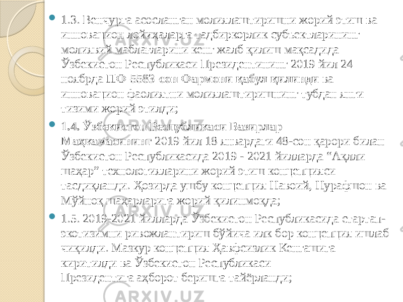  1.3. Венчурга асосланган молиялаштиришни жорий этиш ва инновацион лойиҳаларга тадбиркорлик субъектларининг молиявий маблағларини кенг жалб қилиш мақсадида Ўзбекистон Республикаси Президентининг 2019 йил 24 ноябрда  ПФ-5583-сон Фармони қабул қилинди  ва инновацион фаолиятни молиялаштиришнинг тубдан янги тизими жорий этилди;  1.4.   Ўзбекистон Республикаси Вазирлар Маҳкамасининг   2019 йил 18 январдаги 48-сон қарори билан Ўзбекистон Республикасида 2019 - 2021 йилларда “Ақлли шаҳар” технологияларини жорий этиш концепцияси тасдиқланди. Ҳозирда ушбу концепция Навоий, Нурафшон ва Мўйноқ шаҳарларига жорий қилинмоқда;  1.5. 2019-2021 йилларда Ўзбекистон Республикасида стартап- экотизимни ривожлантириш бўйича илк бор концепция ишлаб чиқилди. Мазкур концепция Ҳавфсизлик Кенгашига киритилди ва Ўзбекистон Республикаси Президентига аҳборот беришга тайёрланди; 