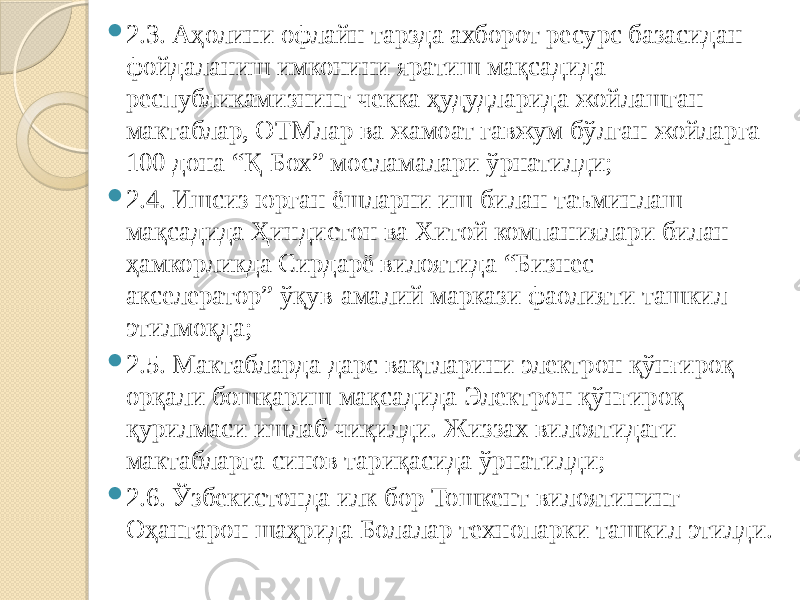  2.3. Аҳолини офлайн тарзда ахборот ресурс базасидан фойдаланиш имконини яратиш мақсадида республикамизнинг чекка ҳудудларида жойлашган мактаблар, ОТМлар ва жамоат гавжум бўлган жойларга 100 дона “Қ-Бох” мосламалари ўрнатилди;  2.4. Ишсиз юрган ёшларни иш билан таъминлаш мақсадида Ҳиндистон ва Хитой компаниялари билан ҳамкорликда Сирдарё вилоятида “Бизнес- акселератор” ўқув-амалий маркази фаолияти ташкил этилмоқда;  2.5. Мактабларда дарс вақтларини электрон қўнғироқ орқали бошқариш мақсадида Электрон қўнғироқ қурилмаси ишлаб чиқилди. Жиззах вилоятидаги мактабларга синов тариқасида ўрнатилди;  2.6. Ўзбекистонда илк бор Тошкент вилоятининг Оҳангарон шаҳрида Болалар технопарки ташкил этилди. 