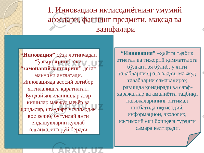 1. Инновацион иқтисодиётнинг умумий асослари, фаннинг предмети, мақсад ва вазифалари “ Инновация” сўзи лотинчадан “ўзгартириш” ёки “замонавийлаштириш” деган маънони англатади. Инновацияда асосий эьтибор янгиланишга қаратилган. Бундай янгиланишлар агар кишилар мавжуд меьёр ва қоидалар, стандарт усуллардан вос кечиб, бутунлай янги ёндашувларни қўллаб олгандагина рўй беради. “ Инновация” –ҳаётга тадбиқ этилган ва тижорий қимматга эга бўлган ғоя бўлиб, у янги талабларни ярата олади, мавжуд талабларни самаралироқ равишда қондиради ва сарф- харажатлар ва амалиётга тадбиқи натижаларининг оптимал нисбатида иқтисодий, информацион, экологик, ижтимоий ёки бошқача турдаги самара келтиради. 