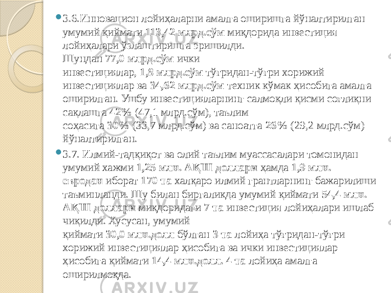  3.6.Инновацион лойиҳаларни амалга оширишга йўналтирилган умумий қиймати  113,42 млрд.сўм  миқдорида инвестиция лойиҳалари ўзлаштиришга эришилди. Шундан  77,0 млрд.сўм  ички инвестициялар,  1,8 млрд.сўм  тўғридан-тўғри хорижий инвестициялар ва  34,62 млрд.сўм  техник кўмак ҳисобига амалга оширилган. Ушбу инвестицияларнинг салмоқли қисми соғлиқни сақлашга  42%  (47,1 млрд.сўм), таълим соҳасига  30%  (33,7 млрд.сўм) ва саноатга  26%  (29,2 млрд.сўм) йўналтирилган.  3.7. Илмий-тадқиқот ва олий таълим муассасалари томонидан умумий хажми  1,25 млн. АҚШ доллари  ҳамда  1,9 млн. евродан  иборат  170 та  халқаро илмий грантларнинг бажарилиши таъминланди. Шу билан биргаликда умумий қиймати  54,4 млн. АҚШ доллари  миқдоридаги  7 та  инвестиция лойиҳалари ишлаб чиқилди. Хусусан, умумий қиймати  30,0 млн.долл  бўлган  3 та  лойиҳа тўғридан-тўғри хорижий инвестициялар ҳисобига ва ички инвестициялар ҳисобига қиймати  14,4   млн.долл. 4 та  лойиҳа амалга оширилмоқда. 