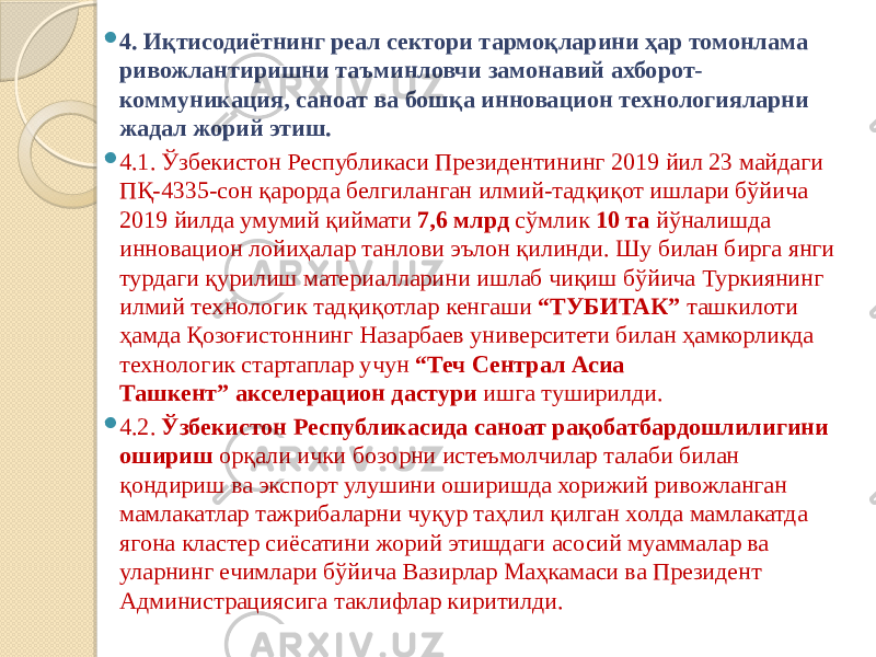  4. Иқтисодиётнинг реал сектори тармоқларини ҳар томонлама ривожлантиришни таъминловчи замонавий ахборот- коммуникация, саноат ва бошқа инновацион технологияларни жадал жорий этиш.  4.1. Ўзбекистон Республикаси Президентининг 2019 йил 23 майдаги ПҚ-4335-сон қарорда белгиланган илмий-тадқиқот ишлари бўйича 2019 йилда умумий қиймати  7,6 млрд  сўмлик  10 та  йўналишда инновацион лойиҳалар танлови эълон қилинди. Шу билан бирга янги турдаги қурилиш материалларини ишлаб чиқиш бўйича Туркиянинг илмий технологик тадқиқотлар кенгаши  “ТУБИТАК”  ташкилоти ҳамда Қозоғистоннинг Назарбаев университети билан ҳамкорликда технологик стартаплар учун  “Теч Cентрал Асиа Ташкент”   акселерацион дастури  ишга туширилди.  4.2.  Ўзбекистон Республикасида саноат рақобатбардошлилигини ошириш  орқали ички бозорни истеъмолчилар талаби билан қондириш ва экспорт улушини оширишда хорижий ривожланган мамлакатлар тажрибаларни чуқур таҳлил қилган холда мамлакатда ягона кластер сиёсатини жорий этишдаги асосий муаммалар ва уларнинг ечимлари бўйича Вазирлар Маҳкамаси ва Президент Администрациясига таклифлар киритилди. 