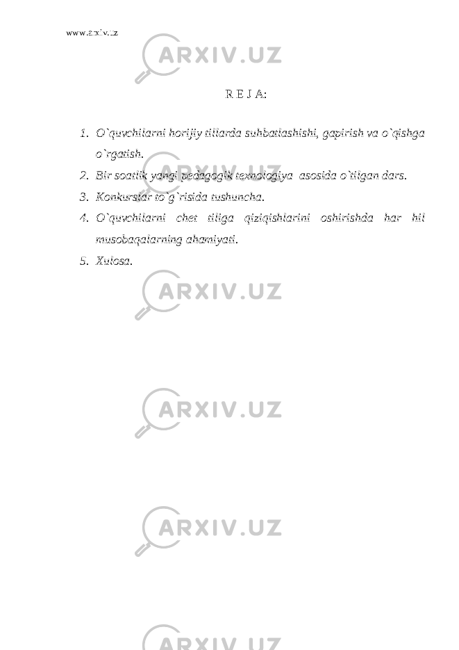 www.arxiv.uz R E J A: 1. O`quvchilarni horijiy tillarda suhbatlashishi, gapirish va o`qishga o`rgatish. 2. Bir soatlik yangi pedagogik texnologiya asosida o`tilgan dars. 3. Konkurslar to`g`risida tushuncha. 4. O`quvchilarni chet tiliga qiziqishlarini oshirishda har hil musobaqalarning ahamiyati. 5. Xulosa. 