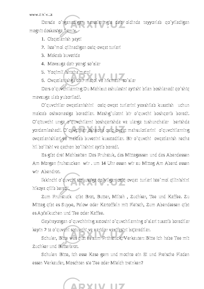 www.arxiv.uz Darsda o`rganadigan narsalaringiz deb oldinda tayyorlab qo`yiladigan magnit doskasiga ilamiz. 1. Obqatlanish payti 2. Iste`mol qilinadigan oziq-ovqat turlari 3. Maktab buvetida 4. Mavzuga doir yangi so`zlar 5. Yoqimli ishtaha matni 6. Ovqatlanishga doir maqol va hikmatli so`zlar Dars o`quvchilarning Du Mahlzut ashulasini aytishi bilan boshlanadi qo`shiq mavzuga ulab yuboriladi. O`quvchilar ovqatlanishini oziq-ovqat turlarini yaxshilab kuzatish uchun maktab oshxonasiga boradilar. Mashg`ulotni bir o`quvchi boshqarib boradi. O`qituvchi unga o`quvchilarni boshqarishda va ularga tushunchalar berishda yordamlashadi. O`quvchilar oshxona oziq-ovqat mahsulotlarini o`quvchilarning ovqatlanishlari va maktab buvetini kuzatadilar. Bir o`quvchi ovqatlanish necha hil bo`lishi va qachon bo`lishini aytib boradi. Es gibt drei Mahlzeiten Das Fruhstuk, das Mittagessen und das Abendessen Am Morgen fruhstucken wir . um 14 Uhr essen wir zu Mittag Am Abend essen wir Abendrot. Ikkinchi o`quvchi stol ustiga qo`yilgan oziq-ovqat turlari iste`mol qilinishini hikoya qilib beradi. Zum Fruhstuck qibt Brot, Butter, Milteh , Zuchker, Tee und Kaffee. Zu Mittag qibt es Suppe, Palow oder Kartoffeln mit Fleisch, Zum Abendeesen qibt es Apfelkuchen und Tee oder Kaffee. Gapirayotgan o`quvchining xatosini o`quvchilarning o`zlari tuzatib boradilar keyin 2 ta o`quvchi sotuvchi va xaridor vazifasini bajaradilar. Schuler, Bitte was qibt es zum Fruhstuck, Verkauter: Bitte ich habe Tee mit Zuchker und Butterbrot. Schuler: Bitte, ich esse Kase gern und mochte ein Ei und Freische Fladen essen Verkaufer, Moschten sie Tee oder Mielch treinken? 