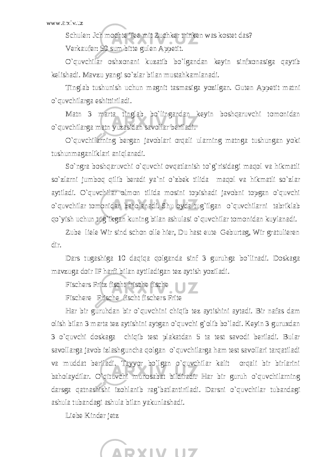 www.arxiv.uz Schuler: Jch mochte Tee mit Zuchker trinken was kostet das? Verkaufer: 50 sum bitte gulen Appetit. O`quvchilar oshxonani kuzatib bo`lgandan keyin sinfxonasiga qaytib kelishadi. Mavzu yangi so`zlar bilan mustahkamlanadi. Tinglab tushunish uchun magnit tasmasiga yozilgan. Guten Appetit matni o`quvchilarga eshittiriladi. Matn 3 marta tinglab bo`lingandan keyin boshqaruvchi tomonidan o`quvchilarga matn yuzasidan savollar beriladi. O`quvchilarning bergan javoblari orqali ularning matnga tushungan yoki tushunmaganliklari aniqlanadi. So`ngra boshqaruvchi o`quvchi ovqatlanish to`g`risidagi maqol va hikmatli so`zlarni jumboq qilib beradi ya`ni o`zbek tilida maqol va hikmatli so`zlar aytiladi. O`quvchilar olmon tilida mosini topishadi javobni topgan o`quvchi o`quvchilar tomonidan baholanadi. Shu oyda tug`ilgan o`quvchilarni tabriklab qo`yish uchun tug`ikgan kuning bilan ashulasi o`quvchilar tomonidan kuylanadi. Zube liele Wir sind schon olle hier, Du hast eute Geburtag, Wir gratulieren dir. Dars tugashiga 10 daqiqa qolganda sinf 3 guruhga bo`linadi. Doskaga mavzuga doir IF harfi bilan aytiladigan tez aytish yoziladi. Fischers Fritz fischt frische fische Fischere Frische fischt fischers Frite Har bir guruhdan bir o`quvchini chiqib tez aytishini aytadi. Bir nafas dam olish bilan 3 marta tez aytishini aytgan o`quvchi g`olib bo`ladi. Keyin 3 guruxdan 3 o`quvchi doskaga chiqib test plakatdan 5 ta test savodi beriladi. Bular savollarga javob izlashguncha qolgan o`quvchilarga ham test savollari tarqatiladi va muddat beriladi. Tayyor bo`lgan o`quvchilar kalit orqali bir birlarini baholaydilar. O`qituvchi munosabat bildiradi. Har bir guruh o`quvchilarning darsga qatnashishi izohlanib rag`batlantiriladi. Darsni o`quvchilar tubandagi ashula tubandagi ashula bilan yakunlashadi. Liebe Kinder jetz 