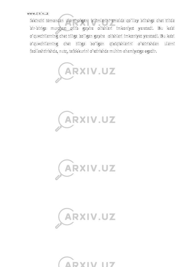 www.arxiv.uz ikkinchi tomondan ularni olgan bilimlarini amalda qo`llay bilishga chet tilida bir-biriga murojaat qilib gapira olishlari imkoniyat yaratadi. Bu kabi o`quvchilarning chet tiliga bo`lgan gapira olishlari imkoniyat yaratadi. Bu kabi o`quvchilarning chet tiliga bo`lgan qiziqishlarini o`stirishdan ularni faollashtirishda, nutq, tafakkurini o`stirishda muhim ahamiyatga egadir. 