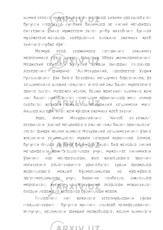 илмий асосда чуқур биладиган кадрлар тизими яратилаётган бугунги шароитда дунёвий билимлар ва диний маърифат синтезини ўзида мужассам этган ушбу китобнинг бундай мутахассис-кадрлар тайёрлашда алоҳида аҳамият касб этишига шубҳа йўқ&#34;. Мазкур асар таржимаси нашрининг тақдимот маросимида сўзга чиққан Фридрих Эберт жамғармасининг Марказий Осиёдаги ҳудудий вакили Винфрид Шнайдер- Детерснинг фикрича: &#34;Ал-Мотуридий, профессор Улрих Рудольфнинг ўзи бизга батафсил маълумот берганидек, ўз таълимотида илоҳий нақлнинг инсоний ақл билан муросасига эриша олган. Нафақат ислом, балки христиан оламида ҳам дин билан ниқобланган номаълум кўринишлар кенг томир отаётган ҳозирги вақтда ал-Мотуридий таълимоти минг йиллар илгаригидан ҳам кўпроқ аҳамият касб этади&#34;. Зеро, Имом Мотуридийнинг &#34;Китоб ат-тавҳид&#34; асаридаги &#34;Диний маърифатга ақл ва нақл билан эришилади&#34; деган фикри калом илмида Мотуридий таълимотининг ўзига хослигини таъминлаган муҳим назарий қарашдир. Демак, бугунги ёшлар дунёвий билимлар билан бир қаторда диний маърифатни ҳам эгаллашлари учун, муқаддас динимизни ўзининг тор манфаатлари, ҳою ҳавасларига эришиш воситасига айлантиришга уринаётган турли фирқалар қарашларига маҳлиё бўлмасликлари ва кўр-кўрона эргашмасликлари учун, биринчи навбатда, аждодлар меросидан, хусусан, ал-Мотуридий асарлари моҳиятидан етарли даражада хабардор бўлишлари керак. Ёшларнинг дин ҳақидаги тасаввурларини тўғри шакллантириш - бугунги куннинг долзарб вазифаларидан. Инчунун, исломдаги фиқҳий мазҳабларга, калом илмидаги 