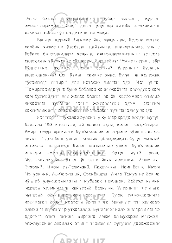 &#34;Агар бизнинг қудратимизга шубҳа қилсанг, қурган иморатларимизга боқ!&#34; деган улуғвор хитоби замиридаги ҳақиқат тобора ўз тасдиғини топмоқда. Бундан қарийб йигирма йил муқаддам, бегона юртда ҳарбий хизматни ўтаётган пайтимда, она-юртимиз, унинг бебаҳо ёдгорликлари ҳақида, аждодларимизнинг тенгсиз салоҳияти тўғрисида сўзласам, бир зобит: &#34;Аждодларинг зўр бўлгандир, эҳтимол, лекин сен-чи? Уларнинг бугунги авлодлари-чи? Сен ўтмиш ҳақида эмас, бугун ва келажак тўғрисида гапир!&#34; дея истеҳзо қилган эди. Мен унга: &#34;Томирларида ўша буюк боболар қони оқаётган авлодлар ҳам кам бўлмайди!&#34; дея жавоб берган ва ёш қалбимдан отилиб чиқаётган туғённи аранг жиловлаган эдим. Юрагим ҳақсизликнинг оғир юкидан изтиробга тушган эди ўшанда. Яратганга шукрлар бўлсин, у кунлар ортда қолди. Бугун баралла &#34;Эй инсонлар, эй жаҳон аҳли, келинг соҳибқирон Амир Темур юртидаги бунёдкорлик ишларини кўринг, ҳавас қилинг!&#34; дея бонг ургинг келади. Дарҳақиқат, бугун миллий истиқлол шарофати билан юртимизда улкан бунёдкорлик ишлари амалга оширилаётганига бутун дунё гувоҳ. Мустақилликнинг ўтган ўн олти йили давомида Имом ал- Бухорий, Имом ат-Термизий, Баҳоуддин Нақшбанд, Имом Мотуридий, Ал-Фарғоний, Соҳибқирон Амир Темур ва бошқа кўплаб улуғларимизнинг муборак номлари, бебаҳо илмий мероси халқимизга қайтариб берилди. Уларнинг шаънига муносиб обидалар қад ростлади. Буюк аждодларимиз қолдирган боқий меросни ўрганишга бағишланган халқаро илмий анжуманлар ўтказилди. Бундай хайрли ишларни санаб адоғига етиш қийин. Биргина Имом ал-Бухорий масжид- мажмуасини олайлик. Унинг тарихи ва бугунги даражасини 