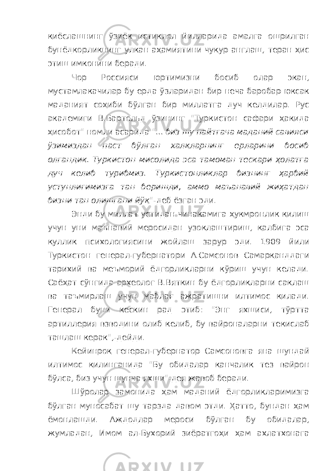 қиёслашнинг ўзиёқ истиқлол йилларида амалга ошрилган бунёдкорликнинг улкан аҳамиятини чуқур англаш, теран ҳис этиш имконини беради. Чор Россияси юртимизни босиб олар экан, мустамлакачилар бу ерда ўзларидан бир неча баробар юксак маданият соҳиби бўлган бир миллатга дуч келдилар. Рус академиги В.Бартольд ўзининг &#34;Туркистон сафари ҳақида ҳисобот&#34; номли асарида &#34;... биз шу пайтгача маданий савияси ўзимиздан паст бўлган халқларнинг ерларини босиб олгандик. Туркистон мисолида эса тамоман тескари ҳолатга дуч келиб турибмиз. Туркистонликлар бизнинг ҳарбий устунлигимизга тан беришди, аммо маъанавий жиҳатдан бизни тан олишгани йўқ&#34; -деб ёзган эди. Энди бу миллат устидан чинакамига ҳукмронлик қилиш учун уни маънавий меросидан узоқлаштириш, қалбига эса қуллик психологиясини жойлаш зарур эди. 1909 йили Туркистон генерал-губернатори А.Самсонов Самарқанддаги тарихий ва меъморий ёдгорликларни кўриш учун келади. Саёҳат сўнгида археолог В.Вяткин бу ёдгорликларни сақлаш ва таъмирлаш учун маблағ ажратишни илтимос қилади. Генерал буни кескин рад этиб: &#34;Энг яхшиси, тўртта артиллерия взводини олиб келиб, бу вайроналарни текислаб ташлаш керак&#34;,-дейди. Кейинроқ генерал-губернатор Самсоновга яна шундай илтимос қилинганида &#34;Бу обидалар қанчалик тез вайрон бўлса, биз учун шунча яхши&#34;-дея жавоб беради. Шўролар замонида ҳам маданий ёдгорликларимизга бўлган муносабат шу тарзда давом этди. Ҳатто, бундан ҳам ёмонлашди. Аждодлар мероси бўлган бу обидалар, жумладан, Имом ал-Бухорий зиёратгоҳи ҳам ахлатхонага 