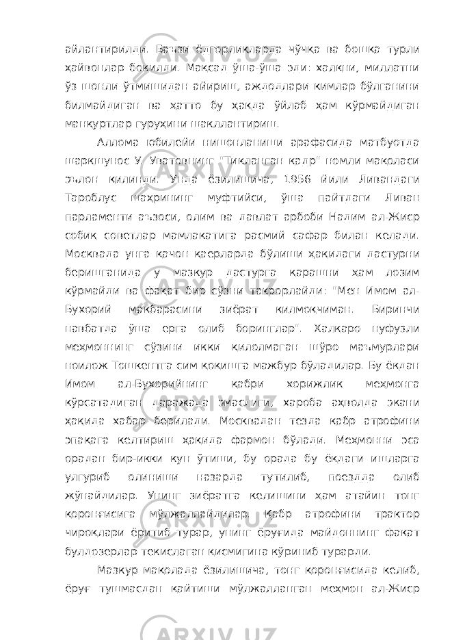 айлантирилди. Баъзи ёдгорликларда чўчқа ва бошқа турли ҳайвонлар боқилди. Мақсад ўша-ўша эди: халқни, миллатни ўз шонли ўтмишидан айириш, аждодлари кимлар бўлганини билмайдиган ва ҳатто бу ҳақда ўйлаб ҳам кўрмайдиган манқуртлар гуруҳини шакллантириш. Аллома юбилейи нишонланиши арафасида матбуотда шарқшунос У. Уватовнинг &#34;Тикланган қадр&#34; номли мақоласи эълон қилинди. Унда ёзилишича, 1956 йили Ливандаги Тароблус шаҳрининг муфтийси, ўша пайтдаги Ливан парламенти аъзоси, олим ва давлат арбоби Надим ал-Жиср собиқ советлар мамлакатига расмий сафар билан келади. Москвада унга қачон қаерларда бўлиши ҳақидаги дастурни беришганида у мазкур дастурга қарашни ҳам лозим кўрмайди ва фақат бир сўзни такрорлайди: &#34;Мен Имом ал- Бухорий мақбарасини зиёрат қилмоқчиман. Биринчи навбатда ўша ерга олиб боринглар&#34;. Халқаро нуфузли меҳмоннинг сўзини икки қилолмаган шўро маъмурлари ноилож Тошкентга сим қоқишга мажбур бўладилар. Бу ёқдан Имом ал-Бухорийнинг қабри хорижлик меҳмонга кўрсатадиган даражада эмаслиги, хароба аҳволда экани ҳақида хабар берилади. Москвадан тезда қабр атрофини эпақага келтириш ҳақида фармон бўлади. Меҳмонни эса орадан бир-икки кун ўтиши, бу орада бу ёқдаги ишларга улгуриб олиниши назарда тутилиб, поездда олиб жўнайдилар. Унинг зиёратга келишини ҳам атайин тонг қоронғисига мўлжаллайдилар. Қабр атрофини трактор чироқлари ёритиб турар, унинг ёруғида майдоннинг фақат булдозерлар текислаган қисмигина кўриниб турарди. Мазкур мақолада ёзилишича, тонг қоронғисида келиб, ёруғ тушмасдан қайтиши мўлжалланган меҳмон ал-Жиср 