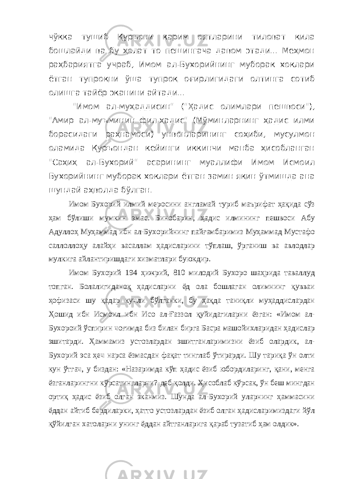 чўкка тушиб Қуръони карим оятларини тиловат қила бошлайди ва бу ҳолат то пешингача давом этади... Меҳмон раҳбариятга учраб, Имом ал-Бухорийнинг муборак хоклари ётган тупроқни ўша тупроқ оғирлигидаги олтинга сотиб олишга тайёр эканини айтади... &#34;Имом ал-муҳаддисин&#34; (&#34;Ҳадис олимлари пешвоси&#34;), &#34;Амир ал-муъминин фил-ҳадис&#34; (Мўминларнинг ҳадис илми борасидаги раҳнамоси) унвонларининг соҳиби, мусулмон оламида Қуръондан кейинги иккинчи манба ҳисобланган &#34;Саҳиҳ ал-Бухорий&#34; асарининг муаллифи Имом Исмоил Бухорийнинг муборак хоклари ётган замин яқин ўтмишда ана шундай аҳволда бўлган. Имом Бухорий илмий меросини англамай туриб маърифат ҳақида сўз ҳам бўлиши мумкин эмас. Бинобарин, ҳадис илмининг пешвоси Абу Адуллоҳ Муҳаммад ибн ал-Бухорийнинг пайғамбаримиз Муҳаммад Мустафо саллоллоҳу алайҳи васаллам ҳадисларини тўплаш, ўрганиш ва авлодлар мулкига айлантиришдаги хизматлари буюкдир. Имом Бухорий 194 ҳижрий, 810 милодий Бухоро шаҳрида таваллуд топган. Болалигиданоқ ҳадисларни ёд ола бошлаган олимнинг қувваи ҳофизаси шу қадар кучли бўлганки, бу ҳақда таниқли муҳаддислардан Ҳошид ибн Исмоил ибн Исо ал-Ғаззол қуйидагиларни ёзган: «Имом ал- Бухороий ўспирин чоғимда биз билан бирга Басра машойихларидан ҳадислар эшитарди. Ҳаммамиз устозлардан эшитганларимизни ёзиб олардик, ал- Бухорий эса ҳеч нарса ёзмасдан фақат тинглаб ўтирарди. Шу тариқа ўн олти кун ўтгач, у биздан: «Назаримда кўп ҳадис ёзиб юбордиларинг, қани, менга ёзганларингни кўрсатингларчи?-деб қолди. Ҳисоблаб кўрсак, ўн беш мингдан ортиқ ҳадис ёзиб олган эканмиз. Шунда ал-Бухорий уларнинг ҳаммасини ёддан айтиб бердиларки, ҳатто устозлардан ёзиб олган ҳадисларимиздаги йўл қўйилган хатоларни унинг ёддан айтганларига қараб тузатиб ҳам олдик». 