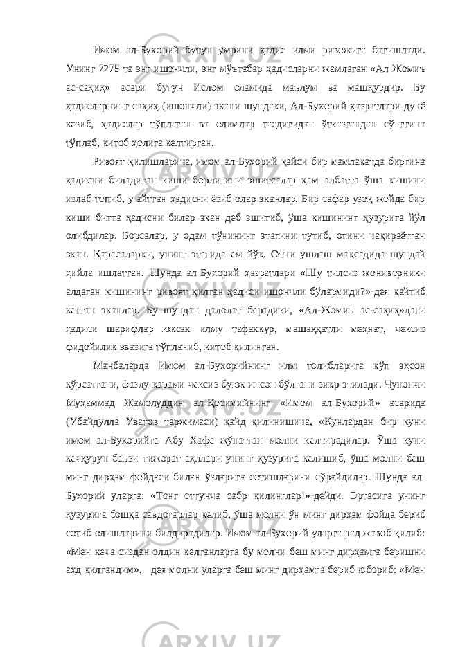 Имом ал-Бухорий бутун умрини ҳадис илми ривожига бағишлади. Унинг 7275 та энг ишончли, энг мўътабар ҳадисларни жамлаган «Ал-Жомиъ ас-саҳиҳ» асари бутун Ислом оламида маълум ва машҳурдир. Бу ҳадисларнинг саҳиҳ (ишончли) экани шундаки, Ал-Бухорий ҳазратлари дунё кезиб, ҳадислар тўплаган ва олимлар тасдиғидан ўтказгандан сўнггина тўплаб, китоб ҳолига келтирган. Ривоят қилишларича, имом ал-Бухорий қайси бир мамлакатда биргина ҳадисни биладиган киши борлигини эшитсалар ҳам албатта ўша кишини излаб топиб, у айтган ҳадисни ёзиб олар эканлар. Бир сафар узоқ жойда бир киши битта ҳадисни билар экан деб эшитиб, ўша кишининг ҳузурига йўл олибдилар. Борсалар, у одам тўнининг этагини тутиб, отини чақираётган экан. Қарасаларки, унинг этагида ем йўқ. Отни ушлаш мақсадида шундай ҳийла ишлатган. Шунда ал-Бухорий ҳазратлари «Шу тилсиз жониворники алдаган кишининг ривоят қилган ҳадиси ишончли бўлармиди?»-дея қайтиб кетган эканлар. Бу шундан далолат берадики, «Ал-Жомиъ ас-саҳиҳ»даги ҳадиси шарифлар юксак илму тафаккур, машаққатли меҳнат, чексиз фидойилик эвазига тўпланиб, китоб қилинган. Манбаларда Имом ал-Бухорийнинг илм толибларига кўп эҳсон кўрсатгани, фазлу карами чексиз буюк инсон бўлгани зикр этилади. Чунончи Муҳаммад Жамолуддин ал-Қосимийнинг «Имом ал-Бухорий» асарида (Убайдулла Уватов таржимаси) қайд қилинишича, «Кунлардан бир куни имом ал-Бухорийга Абу Хафс жўнатган молни келтирадилар. Ўша куни кечқурун баъзи тижорат аҳллари унинг ҳузурига келишиб, ўша молни беш минг дирҳам фойдаси билан ўзларига сотишларини сўрайдилар. Шунда ал- Бухорий уларга: «Тонг отгунча сабр қилинглар!»-дейди. Эртасига унинг ҳузурига бошқа савдогарлар келиб, ўша молни ўн минг дирҳам фойда бериб сотиб олишларини билдирадилар. Имом ал-Бухорий уларга рад жавоб қилиб: «Мен кеча сиздан олдин келганларга бу молни беш минг дирҳамга беришни аҳд қилгандим», дея молни уларга беш минг дирҳамга бериб юбориб: «Мен 