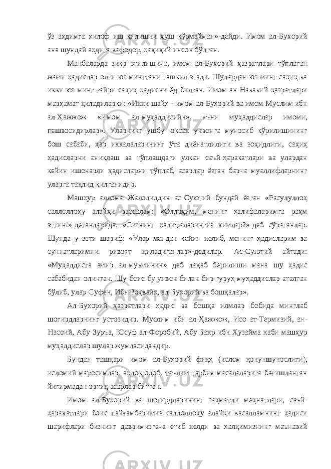 ўз аҳдимга хилоф иш қилишни хуш кўрмайман»-дейди. Имом ал-Бухорий ана шундай аҳдига вафодор, ҳақиқий инсон бўлган. Манбаларда зикр этилишича, имом ал-Бухорий ҳазратлари тўплаган жами ҳадислар олти юз мингтани ташкил этади. Шулардан юз минг саҳиҳ ва икки юз минг ғайри саҳиҳ ҳадисни ёд билган. Имом ан-Нававий ҳазратлари марҳамат қиладиларки: «Икки шайх - имом ал-Бухорий ва имом Муслим ибн ал-Ҳажжож «Имом ал-муҳаддисийн», яъни муҳаддислар имоми, пешвосидирлар». Уларнинг ушбу юксак унвонга муносиб кўрилишининг бош сабаби, ҳар иккалаларининг ўта диёнатлилиги ва зоҳидлиги, саҳиҳ ҳадисларни аниқлаш ва тўплашдаги улкан саъй-ҳаракатлари ва улардан кейин ишонарли ҳадисларни тўплаб, асарлар ёзган барча муаллифларнинг уларга тақлид қилганидир. Машҳур аллома Жалолиддин ас-Суютий бундай ёзган «Расулуллоҳ саллоллоҳу алайҳи вассалам: «Оллоҳим, менинг халифаларимга раҳм этгин!»-деганларида, «Сизнинг халифаларингиз кимлар?»-деб сўраганлар. Шунда у зоти шариф: «Улар мендан кейин келиб, менинг ҳадисларим ва суннатларимни ривоят қиладиганлар»-дедилар. Ас-Суютий айтади: «Муҳаддисга амир ал-муъминин» деб лақаб берилиши мана шу ҳадис сабабидан олинган. Шу боис бу унвон билан бир гуруҳ муҳаддислар аталган бўлиб, улар-Суфен, Ибн Роҳвайҳ, ал-Бухорий ва бошқалар». Ал-Бухорий ҳазратлари ҳадис ва бошқа илмлар бобида минглаб шогирдларнинг устозидир. Муслим ибн ал-Ҳажжож, Исо ат-Термизий, ан- Насоий, Абу Зуръа, Юсуф ал-Форобий, Абу Бакр ибн Ҳузайма каби машҳур муҳаддислар шулар жумласидандир. Бундан ташқари имом ал-Бухорий фиқҳ (ислом қонуншунослиги), исломий маросимлар, ахлоқ-одоб, таълим-тарбия масалаларига бағишланган йигирмадан ортиқ асарлар битган. Имом ал-Бухорий ва шогирдларининг заҳматли меҳнатлари, саъй- ҳаракатлари боис пайғамбаримиз саллоллоҳу алайҳи васалламнинг ҳадиси шарифлари бизнинг давримизгача етиб келди ва халқимизнинг маънавий 