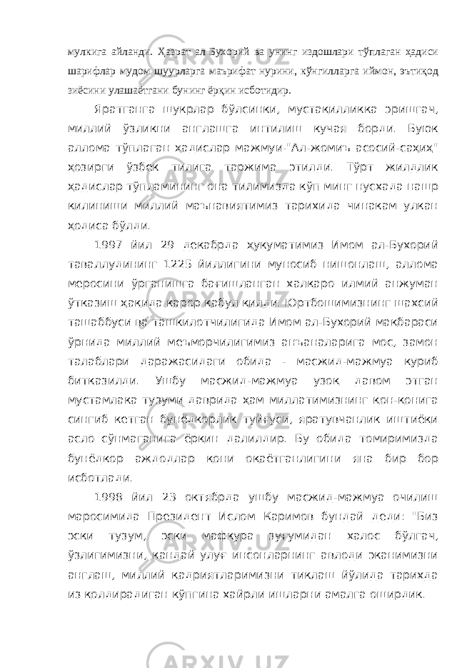 мулкига айланди. Ҳазрат ал-Бухорий ва унинг издошлари тўплаган ҳадиси шарифлар мудом шуурларга маърифат нурини, кўнгилларга иймон, эътиқод зиёсини улашаётгани бунинг ёрқин исботидир. Яратганга шукрлар бўлсинки, мустақилликка эришгач, миллий ўзликни англашга интилиш кучая борди. Буюк аллома тўплаган ҳадислар мажмуи-&#34;Ал-жомиъ асосий-саҳиҳ&#34; ҳозирги ўзбек тилига таржима этилди. Тўрт жилдлик ҳадислар тўпламининг она тилимизда кўп минг нусхада нашр қилиниши миллий маънавиятимиз тарихида чинакам улкан ҳодиса бўлди. 1997 йил 29 декабрда ҳукуматимиз Имом ал-Бухорий таваллудининг 1225 йиллигини муносиб нишонлаш, аллома меросини ўрганишга бағишланган халқаро илмий анжуман ўтказиш ҳақида қарор қабул қилди. Юртбошимизнинг шахсий ташаббуси ва ташкилотчилигида Имом ал-Бухорий мақбараси ўрнида миллий меъморчилигимиз анъаналарига мос, замон талаблари даражасидаги обида - масжид-мажмуа қуриб битказилди. Ушбу масжид-мажмуа узоқ давом этган мустамлака тузуми даврида ҳам миллатимизнинг қон-қонига сингиб кетган бунёдкорлик туйғуси, яратувчанлик иштиёқи асло сўнмаганига ёрқин далилдир. Бу обида томиримизда бунёдкор аждодлар қони оқаётганлигини яна бир бор исботлади. 1998 йил 23 октябрда ушбу масжид-мажмуа очилиш маросимида Президент Ислом Каримов бундай деди: &#34;Биз эски тузум, эски мафкура зуғумидан халос бўлгач, ўзлигимизни, қандай улуғ инсонларнинг авлоди эканимизни англаш, миллий қадриятларимизни тиклаш йўлида тарихда из қолдирадиган кўпгина хайрли ишларни амалга оширдик. 