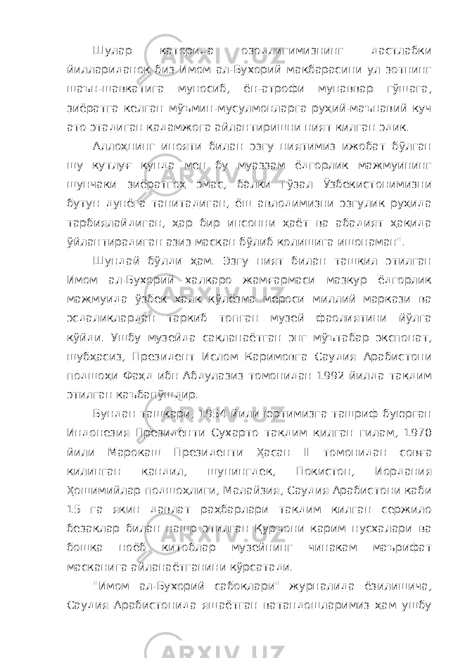 Шулар қаторида озодлигимизнинг дастлабки йиллариданоқ биз Имом ал-Бухорий мақбарасини ул зотнинг шаън-шавкатига муносиб, ён-атрофи мунаввар гўшага, зиёратга келган мўъмин-мусулмонларга руҳий-маънавий куч ато этадиган қадамжога айлантиришни ният қилган эдик. Аллоҳнинг инояти билан эзгу ниятимиз ижобат бўлган шу қутлуғ кунда мен бу муаззам ёдгорлик мажмуининг шунчаки зиёратгоҳ эмас, балки гўзал Ўзбекистонимизни бутун дунёга танитадиган, ёш авлодимизни эзгулик руҳида тарбиялайдиган, ҳар бир инсонни ҳаёт ва абадият ҳақида ўйлантирадиган азиз маскан бўлиб қолишига ишонаман&#34;. Шундай бўлди ҳам. Эзгу ният билан ташкил этилган Имом ал-Бухорий халқаро жамғармаси мазкур ёдгорлик мажмуида ўзбек халқ қўлёзма мероси миллий маркази ва эсдаликлардан таркиб топган музей фаолиятини йўлга қўйди. Ушбу музейда сақланаётган энг мўътабар экспонат, шубҳасиз, Президент Ислом Каримовга Саудия Арабистони подшоҳи Фаҳд ибн Абдулазиз томонидан 1992 йилда тақдим этилган каъбапўшдир. Бундан ташқари, 1954 йили юртимизга ташриф буюрган Индонезия Президенти Сухарто тақдим қилган гилам, 1970 йили Марокаш Президенти Ҳасан II томонидан совға қилинган қандил, шунингдек, Покистон, Иордания Ҳошимийлар подшоҳлиги, Малайзия, Саудия Арабистони каби 15 га яқин давлат раҳбарлари тақдим қилган сержило безаклар билан нашр этилган Қуръони карим нусхалари ва бошқа ноёб китоблар музейнинг чинакам маърифат масканига айланаётганини кўрсатади. &#34;Имом ал-Бухорий сабоқлари&#34; журналида ёзилишича, Саудия Арабистонида яшаётган ватандошларимиз ҳам ушбу 