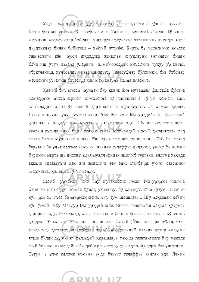 Улуғ аждодларнинг дунё илм-фани тараққиётига қўшган ҳиссаси билан фахрланишнинг ўзи кифоя эмас. Уларнинг муносиб издоши бўлишга интилиш, мутафаккир боболар қолдирган тафаккур хазинасини янгидан янги дурдоналар билан бойитиш – ҳаётий эҳтиёж. Бироқ бу осонликча амалга ошмаслиги аён. Буюк аждодлар эришган ютуқларни янгилари билан бойитиш учун аввало уларнинг илмий-ижодий меросини чуқур ўрганиш, ибратланиш, хулосалар чиқариш зарур. Таассуфлар бўлсинки, биз боболар меросини ўрганиш борасида ҳам мақтанарли ҳолда эмасмиз. Ҳаётий бир мисол. Бундан бир қанча йил муқаддам фалсафа бўйича номзодлик дисертацияси ҳимоясида қатнашишимга тўғри келган. Ёш, истеъдодли олим ўз илмий қарашларини муваффақиятли ҳимоя қилди. Диссертацияда улуғ мутафаккир Абу Мансур Мотуридийнинг фалсафий қарашлари ҳақида ҳам мулоҳаза юритилган эди. Шунда ихтисослашган кенгаш аъзоларидан бири тадқиқотчига Мотуридий илмий фаолиятига оид савол билан мурожаат қилди. Ёш олим саволга тушунмади. Сабаби, савол берувчи бу улуғ аллома номини шундай талаффуз қилдики, унинг бу номни биринчи марта шу диссертация муаллифидан эшитиб тургани, аллома ҳақида ақалли тасаввурга ҳам эга эмаслиги аён эди. Оқибатда унинг саволини «таржима» қилишга тўғри келди. Сезиб турибман: сиз «Бу мутахассис имом Мотуридий номига биринчи марта дуч келган бўлса, узрли-ку, бу ҳол мустабид тузум таъсири- ку», дея эътироз билдирмоқчисиз. Бир зум шошманг... Шу воқеадан кейин кўп ўтмай, Абу Мансур Мотуридий юбилейини нишонлаш ҳақида ҳукумат қарори чиқди. Иттифоқо, ҳалиги саволни берган фалсафачи билан кўришиб қолдим. У менинг газетада ишлашимни билиб (Ўша кезлари «Фидокор» газетасида фаолият юритаётган эдим), «Мотуридий ҳақида қарор чиққани яхши бўлди-да, унинг фалсафий қарашлари ҳақида газетангизга бир мақола ёзиб берсам, нима дейсиз?»-деб мурожаат қилганида ҳайратдан ёқа ушладим. Тўғри, у улуғ аллома номини энди бехато талаффуз қилган эди. Лекин 