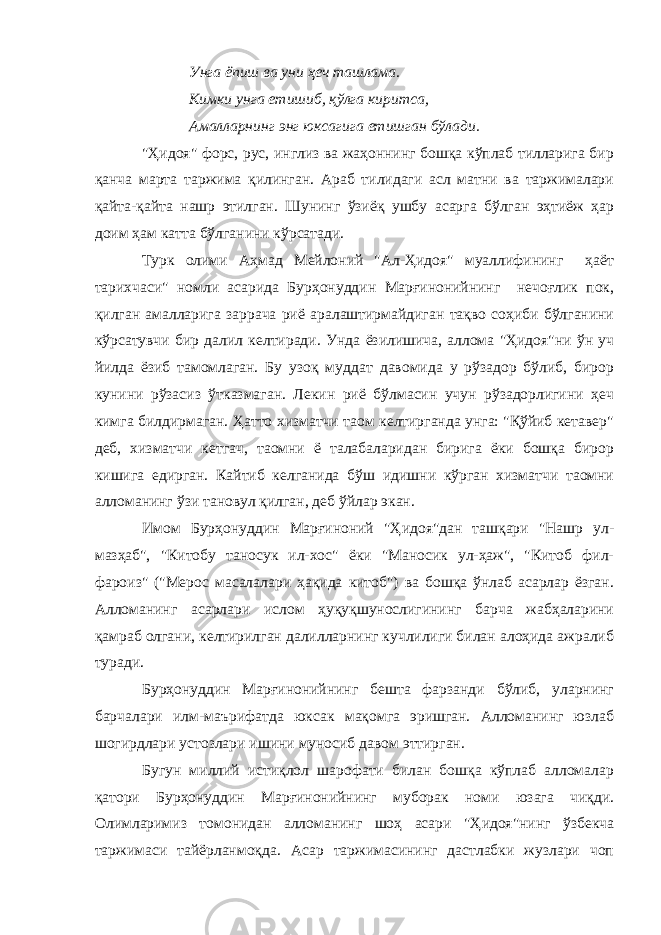 Унга ёпиш ва уни ҳеч ташлама. Кимки унга етишиб, қўлга киритса, Амалларнинг энг юксагига етишган бўлади. &#34;Ҳидоя&#34; форс, рус, инглиз ва жаҳоннинг бошқа кўплаб тилларига бир қанча марта таржима қилинган. Араб тилидаги асл матни ва таржималари қайта-қайта нашр этилган. Шунинг ўзиёқ ушбу асарга бўлган эҳтиёж ҳар доим ҳам катта бўлганини кўрсатади. Турк олими Аҳмад Мейлоний &#34;Ал-Ҳидоя&#34; муаллифининг ҳаёт тарихчаси&#34; номли асарида Бурҳонуддин Марғинонийнинг нечоғлик пок, қилган амалларига заррача риё аралаштирмайдиган тақво соҳиби бўлганини кўрсатувчи бир далил келтиради. Унда ёзилишича, аллома &#34;Ҳидоя&#34;ни ўн уч йилда ёзиб тамомлаган. Бу узоқ муддат давомида у рўзадор бўлиб, бирор кунини рўзасиз ўтказмаган. Лекин риё бўлмасин учун рўзадорлигини ҳеч кимга билдирмаган. Ҳатто хизматчи таом келтирганда унга: &#34;Қўйиб кетавер&#34; деб, хизматчи кетгач, таомни ё талабаларидан бирига ёки бошқа бирор кишига едирган. Кайтиб келганида бўш идишни кўрган хизматчи таомни алломанинг ўзи тановул қилган, деб ўйлар экан. Имом Бурҳонуддин Марғиноний &#34;Ҳидоя&#34;дан ташқари &#34;Нашр ул- мазҳаб&#34;, &#34;Китобу таносук ил-хос&#34; ёки &#34;Маносик ул-ҳаж&#34;, &#34;Китоб фил- фароиз&#34; (&#34;Мерос масалалари ҳақида китоб&#34;) ва бошқа ўнлаб асарлар ёзган. Алломанинг асарлари ислом ҳуқуқшунослигининг барча жабҳаларини қамраб олгани, келтирилган далилларнинг кучлилиги билан алоҳида ажралиб туради. Бурҳонуддин Марғинонийнинг бешта фарзанди бўлиб, уларнинг барчалари илм-маърифатда юксак мақомга эришган. Алломанинг юзлаб шогирдлари устозлари ишини муносиб давом эттирган. Бугун миллий истиқлол шарофати билан бошқа кўплаб алломалар қатори Бурҳонуддин Марғинонийнинг муборак номи юзага чиқди. Олимларимиз томонидан алломанинг шоҳ асари &#34;Ҳидоя&#34;нинг ўзбекча таржимаси тайёрланмоқда. Асар таржимасининг дастлабки жузлари чоп 
