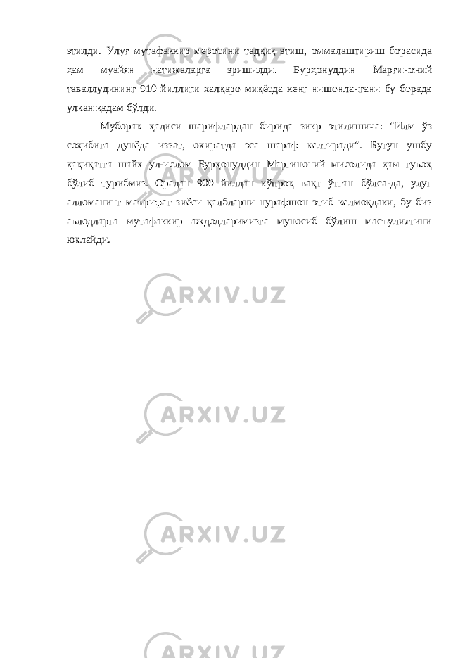 этилди. Улуғ мутафаккир меросини тадқиқ этиш, оммалаштириш борасида ҳам муайян натижаларга эришилди. Бурҳонуддин Марғиноний таваллудининг 910 йиллиги халқаро миқёсда кенг нишонлангани бу борада улкан қадам бўлди. Муборак ҳадиси шарифлардан бирида зикр этилишича: &#34;Илм ўз соҳибига дунёда иззат, охиратда эса шараф келтиради&#34;. Бугун ушбу ҳақиқатга шайх ул-ислом Бурҳонуддин Марғиноний мисолида ҳам гувоҳ бўлиб турибмиз. Орадан 900 йилдан кўпроқ вақт ўтган бўлса-да, улуғ алломанинг маърифат зиёси қалбларни нурафшон этиб келмоқдаки, бу биз авлодларга мутафаккир аждодларимизга муносиб бўлиш масъулиятини юклайди. 