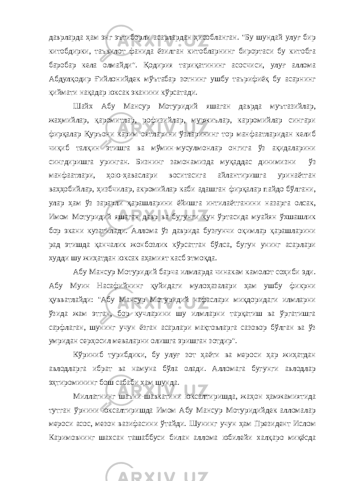 даврларда ҳам энг эътиборли асарлардан ҳисобланган. &#34;Бу шундай улуғ бир китобдирки, таъвилот фанида ёзилган китобларнинг бирортаси бу китобга баробар кела олмайди&#34;. Қодирия тариқатининг асосчиси, улуғ аллома Абдулқодир Ғийлонийдек мўътабар зотнинг ушбу таърифиёқ бу асарнинг қиймати нақадар юксак эканини кўрсатади. Шайх Абу Мансур Мотуридий яшаган даврда муътазийлар, жаҳмийлар, қаромитлар, рофизийлар, муржиълар, карромийлар сингари фирқалар Қуръони карим оятларини ўзларининг тор манфаатларидан келиб чиқиб талқин этишга ва мўмин-мусулмонлар онгига ўз ақидаларини сингдиришга уринган. Бизнинг замонамизда муқаддас динимизни ўз манфаатлари, ҳою-ҳаваслари воситасига айлантиришга уринаётган ваҳҳобийлар, ҳизбчилар, акромийлар каби адашган фирқалар пайдо бўлгани, улар ҳам ўз зарарли қарашларини ёйишга интилаётганини назарга олсак, Имом Мотуридий яшаган давр ва бугунги кун ўртасида муайян ўхшашлик бор экани кузатилади. Аллома ўз даврида бузғунчи оқимлар қарашларини рад этишда қанчалик жонбозлик кўрсатган бўлса, бугун унинг асарлари худди шу жиҳатдан юксак аҳамият касб этмоқда. Абу Мансур Мотуридий барча илмларда чинакам камолот соҳиби эди. Абу Муин Насафийнинг қуйидаги мулоҳазалари ҳам ушбу фикрни қувватлайди: &#34;Абу Мансур Мотуридий нафаслари миқдоридаги илмларни ўзида жам этган, бор кучларини шу илмларни тарқатиш ва ўргатишга сарфлаган, шунинг учун ёзган асарлари мақтовларга сазовор бўлган ва ўз умридан серҳосил меваларни олишга эришган зотдир&#34;. Кўриниб турибдики, бу улуғ зот ҳаёти ва мероси ҳар жиҳатдан авлодларга ибрат ва намуна бўла олади. Алломага бугунги авлодлар эҳтиромининг бош сабаби ҳам шунда. Миллатнинг шаъни-шавкатини юксалтиришда, жаҳон ҳамжамиятида тутган ўрнини юксалтиришда Имом Абу Мансур Мотуридийдек алломалар мероси асос, мезон вазифасини ўтайди. Шунинг учун ҳам Президент Ислом Каримовнинг шахсан ташаббуси билан аллома юбилейи халқаро миқёсда 