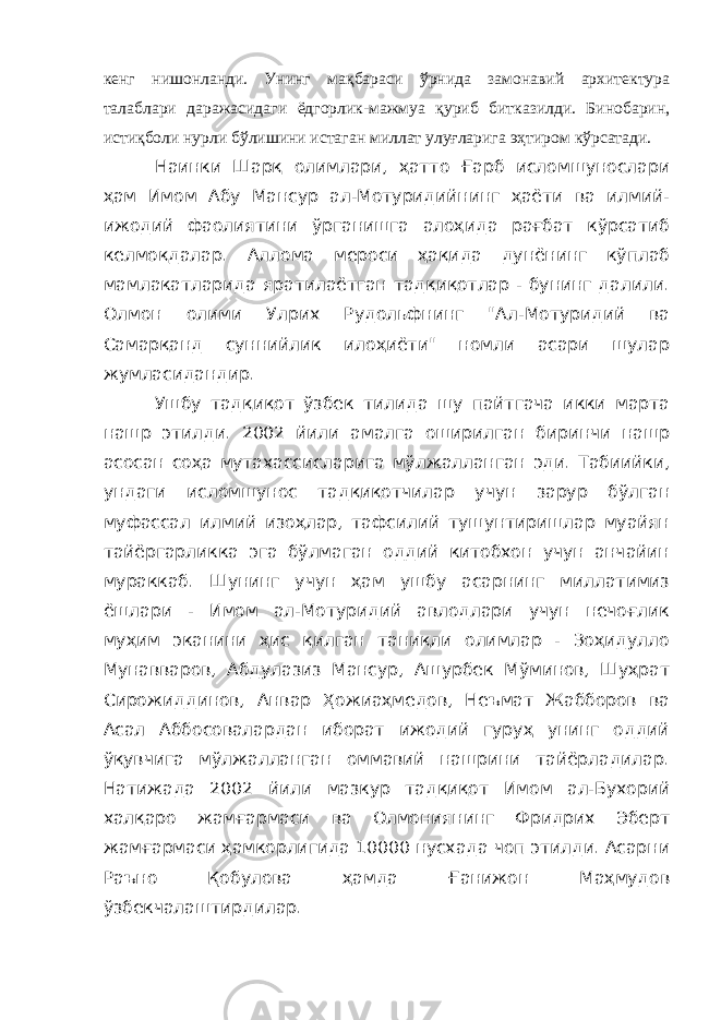 кенг нишонланди. Унинг мақбараси ўрнида замонавий архитектура талаблари даражасидаги ёдгорлик-мажмуа қуриб битказилди. Бинобарин, истиқболи нурли бўлишини истаган миллат улуғларига эҳтиром кўрсатади. Наинки Шарқ олимлари, ҳатто Ғарб исломшунослари ҳам Имом Абу Мансур ал-Мотуридийнинг ҳаёти ва илмий- ижодий фаолиятини ўрганишга алоҳида рағбат кўрсатиб келмоқдалар. Аллома мероси ҳақида дунёнинг кўплаб мамлакатларида яратилаётган тадқиқотлар - бунинг далили. Олмон олими Улрих Рудольфнинг &#34;Ал-Мотуридий ва Самарқанд суннийлик илоҳиёти&#34; номли асари шулар жумласидандир. Ушбу тадқиқот ўзбек тилида шу пайтгача икки марта нашр этилди. 2002 йили амалга оширилган биринчи нашр асосан соҳа мутахассисларига мўлжалланган эди. Табиийки, ундаги исломшунос тадқиқотчилар учун зарур бўлган муфассал илмий изоҳлар, тафсилий тушунтиришлар муайян тайёргарликка эга бўлмаган оддий китобхон учун анчайин мураккаб. Шунинг учун ҳам ушбу асарнинг миллатимиз ёшлари - Имом ал-Мотуридий авлодлари учун нечоғлик муҳим эканини ҳис қилган таниқли олимлар - Зоҳидулло Мунавваров, Абдулазиз Мансур, Ашурбек Мўминов, Шуҳрат Сирожиддинов, Анвар Ҳожиаҳмедов, Неъмат Жабборов ва Асал Аббосовалардан иборат ижодий гуруҳ унинг оддий ўқувчига мўлжалланган оммавий нашрини тайёрладилар. Натижада 2002 йили мазкур тадқиқот Имом ал-Бухорий халқаро жамғармаси ва Олмониянинг Фридрих Эберт жамғармаси ҳамкорлигида 10000 нусхада чоп этилди. Асарни Раъно Қобулова ҳамда Ғанижон Маҳмудов ўзбекчалаштирдилар. 