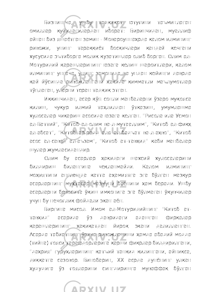 Бизнингча, ушбу тадқиқот ютуғини таъминлаган омиллар қуйидагилардан иборат: Биринчидан, муаллиф айнан биз яшаётган замин - Мовароуннаҳрда калом илмининг ривожи, унинг тараққиёт босқичлари қандай кечгани хусусида эътиборга молик кузатишлар олиб борган. Олим ал- Мотуридий қарашларининг юзага келиш шароитлари, калом илмининг унгача, унинг замонида ва ундан кейинги даврда қай йўсинда ривожлангани ҳақида қимматли маълумотлар тўплаган, уларни теран тадқиқ этган. Иккинчидан, асар кўп сонли манбаларни ўзаро муқояса қилиш, чуқур илмий таҳлилдан ўтказиш, умумлашма хулосалар чиқариш асосида юзага келган. &#34;Рисола ила Усмон ал-Баттий&#34;, &#34;Китоб ал-олим ва-л-мутааллим&#34;, &#34;Китоб ал-фиқҳ ал-абсат&#34;, &#34;Китоб ар-радд ало ал-бадъат ва-л-аҳво&#34;, &#34;Китоб асос ал-савод ал-аъзам&#34;, &#34;Китоб ат-тавҳид&#34; каби манбалар шулар жумласидандир. Олим бу асарлар ҳақидаги шахсий хулосаларини билдириш билангина чекланмайди. Калом илмининг моҳиятини англашда катта аҳамиятга эга бўлган мазкур асарларнинг мухтасар мазмуни баёнини ҳам беради. Ушбу асарларни бевосита ўқиш имконига эга бўлмаган ўқувчилар учун бу нечоғлик фойдали экан аён. Биргина мисол. Имом ал-Мотуридийнинг &#34;Китоб ат- тавҳид&#34; асарида ўз давридаги адашган фирқалар қарашларининг ҳақиқатдан йироқ экани далилланган. Асарда табиатнинг ўзича ривожланиши ҳамда абадий модда (тийна) ғояси тарафдорларига қарши фикрлар билдирилгани, &#34;даҳрия&#34; гуруҳларининг қатъий танқид қилингани, айниқса, диққатга сазовор. Бинобарин, ХХ асрда дунёнинг улкан ҳудудига ўз ғояларини сингдиришга муваффақ бўлган 