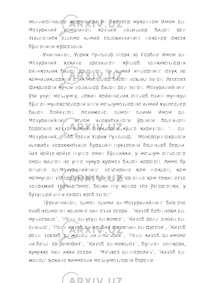 моддиюнчилар қарашлари ўн бир аср муқаддам Имом ал- Мотуридий томонидан қатъий далиллар билан рад этилганиёқ аллома илмий салоҳиятининг нақадар юксак бўлганини кўрсатади. Учинчидан, Улрих Рудольф Шарқ ва Ғарбда Имом ал- Мотуридий ҳақида яратилган кўплаб тадқиқотларни синчковлик билан ўрганган. Бу илмий ишларнинг ютуқ ва камчиликларини аниқ мисоллар билан таҳлил этган. Асоссиз фикрларни кучли далиллар билан рад этган. Мотуридийнинг ўзи учун маълум-у, лекин кейинчалик англаб етиш мушкул бўлган мулоҳазаларни янги маълумотлар ва илмий хулосалар билан бойитган. Натижада, олмон олими Имом ал- Мотуридийнинг ислом илоҳиётидаги ўрнини белгилаш борасида катта илмий ютуқларни қўлга киритган. &#34;... ал- Мотуридий, - деб ёзади Улрих Рудольф, - Мовароуннаҳрдаги илоҳиёт тараққиётида бурилиш нуқтасини белгилаб берди. Биз қайта-қайта шунга амин бўлдикки, у маълум анъанага амал қилган ва унга чуқур ҳурмат билан қараган. Аммо бу анъана ал-Мотуридийнинг таъсирида ҳам шаклан, ҳам мазмунан тобора ўзгариб борган, ўзгарганда ҳам секин-аста тадрижий тарзда эмас, балки шу қадар тез ўзгарганки, у бутунлай янги сифат касб этган&#34;. Тўртинчидан, олмон олими ал-Мотуридийнинг бизгача етиб келмаган каломга оид етти асари - &#34;Китоб баён ваҳм ал- муътазила&#34;, &#34;Радд ал-усул ал-хамса&#34;, &#34;Китоб радд авоил ал- адилла&#34;, &#34;Радд китоб ал-Каъбий фи ваъид ал-фуссоқ&#34;, &#34;Китоб радд таҳзиб ал-жадал ли-л-Каъбий&#34;, &#34;Радд китоб ал-имома ли-баъд ар-равофиз&#34;, &#34;Китоб ал-мақолот&#34;, бундан ташқари, ҳуқуққа оид икки асари - &#34;Маъхаз ал-шаройиъ&#34;, &#34;Китоб ал- жадал&#34; ҳақида қимматли маълумотларни беради. 