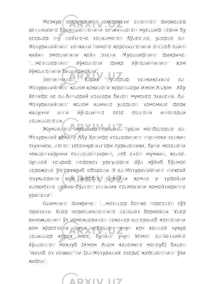 Мазкур асарларнинг аксарияти адашган фирқалар раддиясига бағишланганини таъкидлаган муаллиф гарчи бу асарлар шу пайтгача топилмаган бўлса-да, уларда ал- Мотуридийнинг танқиди нимага қаратилганини англаб олиш қийин эмаслигини қайд этади. Муаллифнинг фикрича: &#34;...матнларнинг йўқолгани фикр йўналишининг ҳам йўқолганини билдирмайди&#34;. Бешинчидан, Улрих Рудольф тадқиқотида ал- Мотуридийнинг калом ҳақидаги қарашлари Имом Аъзам - Абу Ханифа ва ал-Ашъарий ғоялари билан муқояса этилади. Ал- Мотуридийнинг калом илмида улардан тамомила фарқ қилувчи янги йўналишга асос солгани ишонарли далилланади. Жумладан, муаллиф ёзади: &#34;Турли манбаларда ал- Мотуридий ҳақида Абу Ханифа ғояларининг шунчаки талқин этувчиси, деган тасаввур илгари суриладики, буни масалани чеклаштирувчи соддалаштириш, деб аташ мумкин, холос. Бундай таъриф нафақат урғуларни йўл қўйиб бўлмас даражада ўзгартириб юборади. У ал-Мотуридийнинг шахсий ютуқларини ҳам ҳисобга олмайди ҳамда у туфайли илоҳиётда пайдо бўлган янгилик салмоғини камайтиришга уринади&#34;. Олимнинг фикрича: &#34;...матнлар бошқа нарсадан сўз юритади. Улар ворисликдангина далолат бермайди. Улар ривожланиш ўз ирмоқларидан нақадар илгарилаб кетганини ҳам кўрсатади. Буни исботлаш учун ҳеч қандай чуқур далиллар керак эмас, бунинг учун Усмон ал-Баттийга йўлланган мактуб (Имом Аъам қаламига мансуб) билан &#34;Китоб ат-тавҳид&#34;ни (ал-Мотуридий асари) қиёслашнинг ўзи кифоя&#34;. 