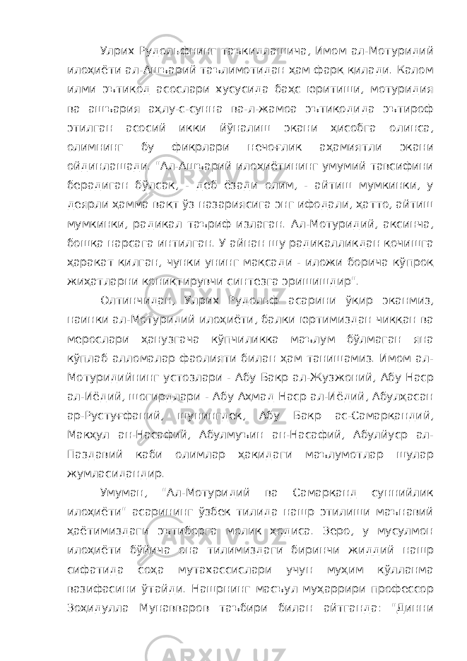 Улрих Рудольфнинг таъкидлашича, Имом ал-Мотуридий илоҳиёти ал-Ашъарий таълимотидан ҳам фарқ қилади. Калом илми эътиқод асослари хусусида баҳс юритиши, мотуридия ва ашъария аҳлу-с-сунна ва-л-жамоа эътиқодида эътироф этилган асосий икки йўналиш экани ҳисобга олинса, олимнинг бу фикрлари нечоғлик аҳамиятли экани ойдинлашади. &#34;Ал-Ашъарий илоҳиётининг умумий тавсифини берадиган бўлсак, - деб ёзади олим, - айтиш мумкинки, у деярли ҳамма вақт ўз назариясига энг ифодали, ҳатто, айтиш мумкинки, радикал таъриф излаган. Ал-Мотуридий, аксинча, бошқа нарсага интилган. У айнан шу радикалликдан қочишга ҳаракат қилган, чунки унинг мақсади - иложи борича кўпроқ жиҳатларни қониқтирувчи синтезга эришишдир&#34;. Олтинчидан, Улрих Рудольф асарини ўқир эканмиз, наинки ал-Мотуридий илоҳиёти, балки юртимиздан чиққан ва мерослари ҳанузгача кўпчиликка маълум бўлмаган яна кўплаб алломалар фаолияти билан ҳам танишамиз. Имом ал- Мотуридийнинг устозлари - Абу Бакр ал-Жузжоний, Абу Наср ал-Иёдий, шогирдлари - Абу Аҳмад Наср ал-Иёдий, Абулҳасан ар-Рустуғфаний, шунингдек, Абу Бакр ас-Самарқандий, Макҳул ан-Насафий, Абулмуъин ан-Насафий, Абулйуср ал- Паздавий каби олимлар ҳақидаги маълумотлар шулар жумласидандир. Умуман, &#34;Ал-Мотуридий ва Самарқанд суннийлик илоҳиёти&#34; асарининг ўзбек тилида нашр этилиши маънавий ҳаётимиздаги эътиборга молик ҳодиса. Зеро, у мусулмон илоҳиёти бўйича она тилимиздаги биринчи жиддий нашр сифатида соҳа мутахассислари учун муҳим қўлланма вазифасини ўтайди. Нашрнинг масъул муҳаррири профессор Зоҳидулла Мунавваров таъбири билан айтганда: &#34;Динни 