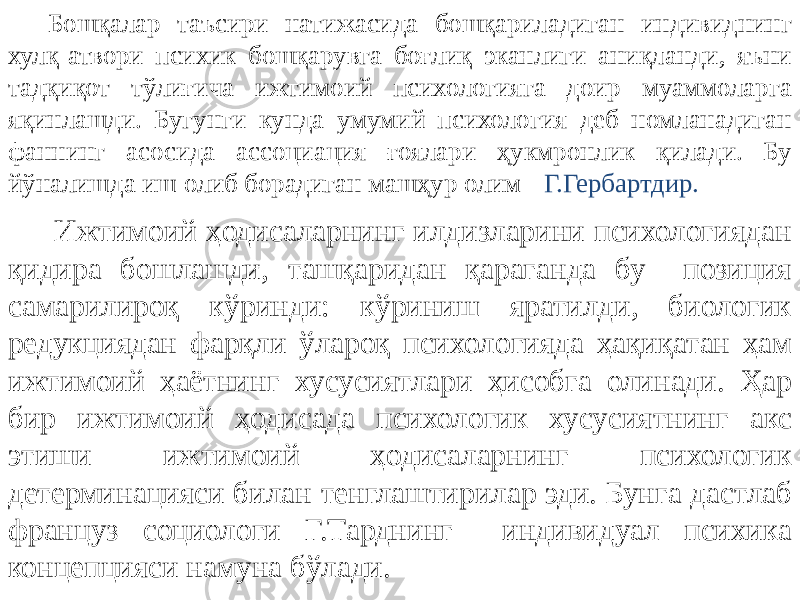 Бошқалар таъсири натижасида бошқариладиган индивиднинг хулқ-атвори психик бошқарувга боғлиқ эканлиги аниқланди, яъни тадқиқот тўлиғича ижтимоий психологияга доир муаммоларга яқинлашди. Бугунги кунда умумий психология деб номланадиган фаннинг асосида ассоциация ғоялари ҳукмронлик қилади. Бу йўналишда иш олиб борадиган машҳур олим - Г.Гербартдир. Ижтимоий ҳодисаларнинг илдизларини психологиядан қидира бошлашди, ташқаридан қараганда бу позиция самарилироқ кўринди: кўриниш яратилди, биологик редукциядан фарқли ўлароқ психологияда ҳақиқатан ҳам ижтимоий ҳаётнинг хусусиятлари ҳисобга олинади. Ҳар бир ижтимоий ҳодисада психологик хусусиятнинг акс этиши ижтимоий ҳодисаларнинг психологик детерминацияси билан тенглаштирилар эди. Бунга дастлаб француз социологи Г.Тарднинг индивидуал психика концепцияси намуна бўлади. 