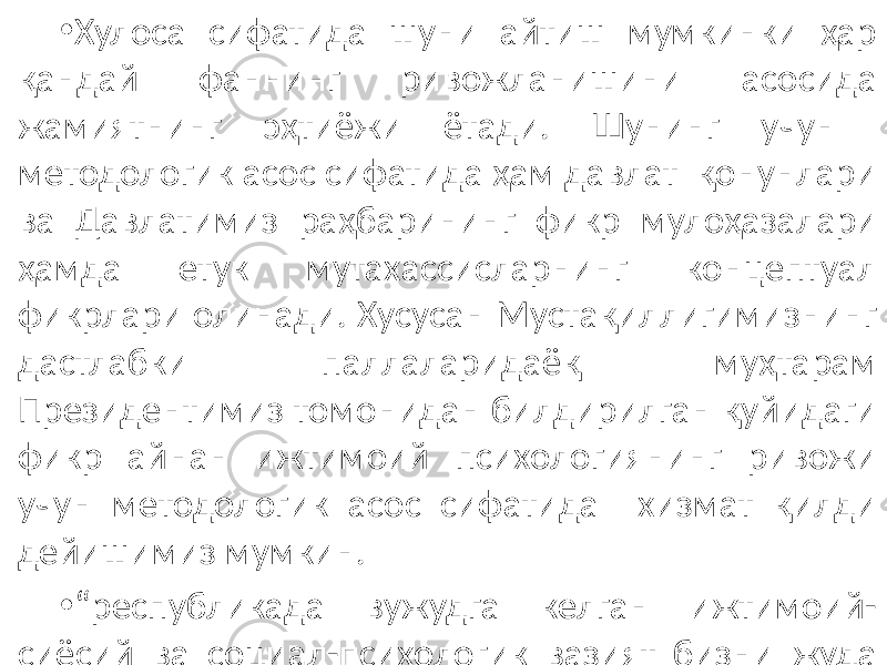 • Хулоса сифатида шуни айтиш мумкинки ҳар қандай фаннинг ривожланишини асосида жамиятнинг эҳтиёжи ётади. Шунинг учун методологик асос сифатида ҳам давлат қонунлари ва Давлатимиз раҳбарининг фикр мулоҳазалари ҳамда етук мутахассисларнинг концептуал фикрлари олинади. Хусусан Мустақиллигимизнинг дастлабки паллаларидаёқ муҳтарам Президентимиз томонидан билдирилган қуйидаги фикр айнан ижтимоий психологиянинг ривожи учун методологик асос сифатида хизмат қилди дейишимиз мумкин. • “ республикада вужудга келган ижтимоий- сиёсий ва социал-психологик вазият бизни жуда ташвишлантирмоқда”, деб, бу вазиятни барқарорлаштириш учун ижтимоий психологик омилларни ўрганиш, таҳлил қилиш ва амалий чоралар кўришга жамоатчиликнинг диққатини тортган эди. 