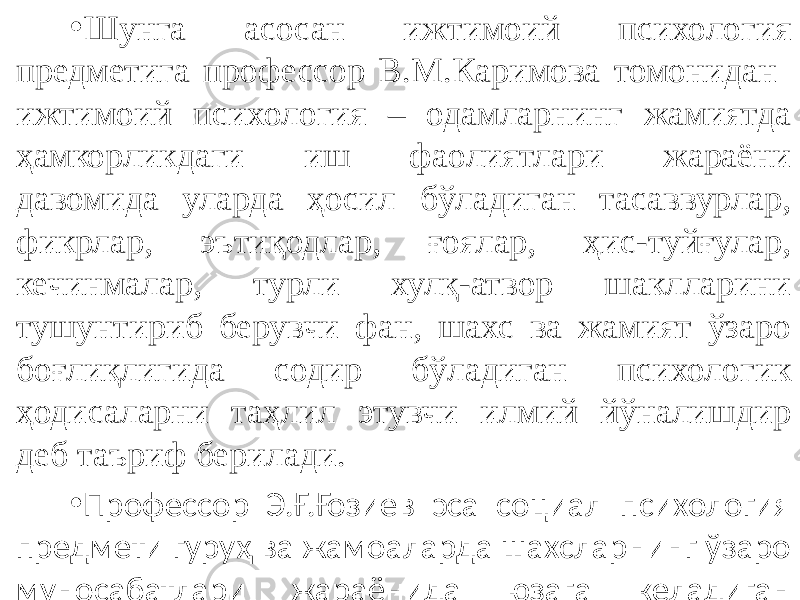 • Шунга асосан ижтимоий психология предметига профессор В.М.Каримова томонидан ижтимоий психология – одамларнинг жамиятда ҳамкорликдаги иш фаолиятлари жараёни давомида уларда ҳосил бўладиган тасаввурлар, фикрлар, эътиқодлар, ғоялар, ҳис-туйғулар, кечинмалар, турли хулқ-атвор шаклларини тушунтириб берувчи фан, шахс ва жамият ўзаро боғлиқлигида содир бўладиган психологик ҳодисаларни таҳлил этувчи илмий йўналишдир деб таъриф берилади. • Профессор Э.Ғ.Ғозиев эса социал психология предмети гуруҳ ва жамоаларда шахсларнинг ўзаро муносабатлари жараёнида юзага келадиган психик ҳодисаларни ўрганишдан иборатдир деб таърифлаган. 