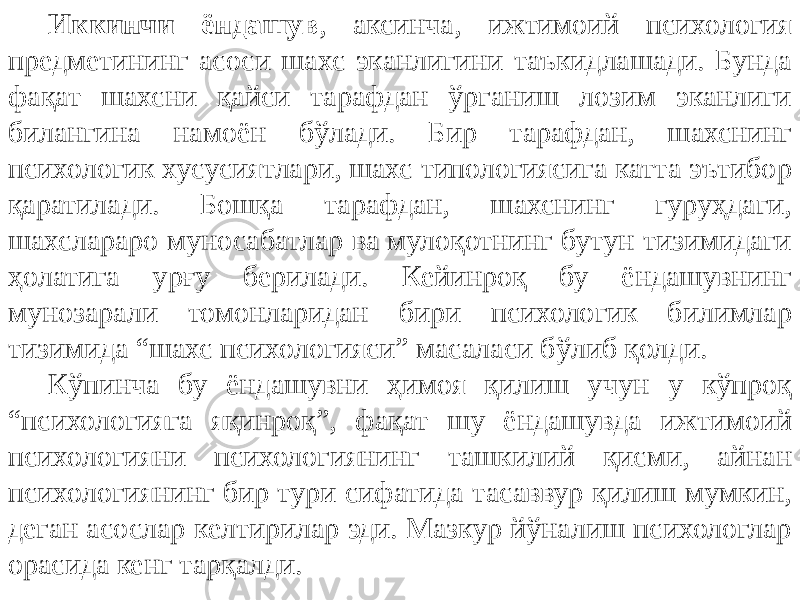 Иккинчи ёндашув , аксинча, ижтимоий психология предметининг асоси шахс эканлигини таъкидлашади. Бунда фақат шахсни қайси тарафдан ўрганиш лозим эканлиги билангина намоён бўлади. Бир тарафдан, шахснинг психологик хусусиятлари, шахс типологиясига катта эътибор қаратилади. Бошқа тарафдан, шахснинг гуруҳдаги, шахслараро муносабатлар ва мулоқотнинг бутун тизимидаги ҳолатига урғу берилади. Кейинроқ бу ёндашувнинг мунозарали томонларидан бири психологик билимлар тизимида “шахс психологияси” масаласи бўлиб қолди. Кўпинча бу ёндашувни ҳимоя қилиш учун у кўпроқ “психологияга яқинроқ”, фақат шу ёндашувда ижтимоий психологияни психологиянинг ташкилий қисми, айнан психологиянинг бир тури сифатида тасаввур қилиш мумкин, деган асослар келтирилар эди. Мазкур йўналиш психологлар орасида кенг тарқалди. 