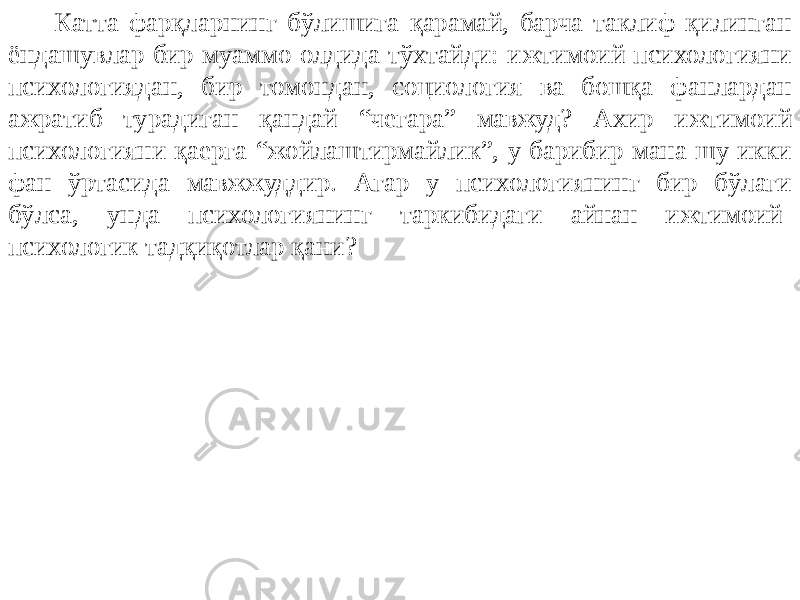 Катта фарқларнинг бўлишига қарамай, барча таклиф қилинган ёндашувлар бир муаммо олдида тўхтайди: ижтимоий психологияни психологиядан, бир томондан, социология ва бошқа фанлардан ажратиб турадиган қандай “чегара” мавжуд? Ахир ижтимоий психологияни қаерга “жойлаштирмайлик”, у барибир мана шу икки фан ўртасида мавжжуддир. Агар у психологиянинг бир бўлаги бўлса, унда психологиянинг таркибидаги айнан ижтимоий- психологик тадқиқотлар қани? 