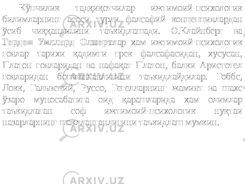 Кўпчилик тадқиқотчилар ижтимоий-психологик билимларнинг асоси турли фалсафий концепциялардан ўсиб чиққанлигини таъкидлашади. О.Клайнберг ва Гордон Уиллард Олпорт лар ҳам ижтимоий-психологик ғоялар тарихи қадимги грек фалсафасидан, хусусан, Платон ғояларидан ва нафақат Платон, балки Аристотел ғояларидан бошланганлигини таъкидлайдилар. Гоббс, Локк, Гальвеций, Руссо, Гегелларнинг жамият ва шахс ўзаро муносабатига оид қарашларида ҳам олимлар таъкидлаган соф ижтимоий-психологик нуқтаи назарларнинг шаклланганлигини таъкидлаш мумкин. 