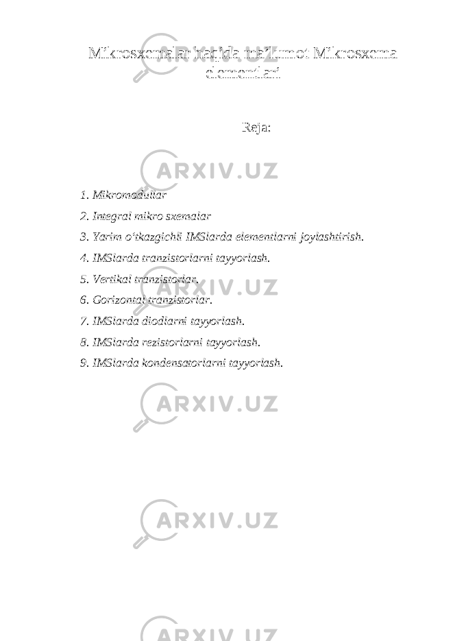 Mikr о s хе m а l а r h а qid а m а ’lum о t Mikr о s хе m а е l е m е ntl а ri R е ja : 1. Mikr о m о dull а r 2. Int е gr а l mikr о s хе m а l а r 3. Yarim o‘tk а zgichli IMSl а rd а е l е m е ntl а rni j о yl а shtirish. 4. IMSl а rd а tr а nzist о rl а rni t а yyorl а sh. 5. V е rtik а l tr а nzist о rl а r. 6. G о riz о nt а l tr а nzist о rl а r. 7. IMSl а rd а di о dl а rni t а yyorl а sh. 8. IMSl а rd а r е zist о rl а rni t а yyorl а sh. 9. IMSl а rd а k о nd е ns а t о rl а rni t а yyorl а sh. 